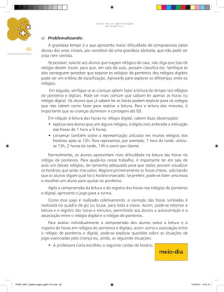 J O G O S N A A L F A B E T I Z A Ç Ã O
M A T E M Á T I C A
66
e) Problematizando:
A grandeza tempo é a que apresenta maior dificuldade de compreensão pelos
alunos dos anos iniciais, por constituir de uma grandeza abstrata, que não pode ser
vista nem sentida.
Se possível, solicite aos alunos que tragam relógios de casa, não diga que tipo de
relógio devem trazer, para que, em sala de aula, possam classificá-los. Verifique se
eles conseguem perceber que separar os relógios de ponteiros dos relógios digitais
pode ser um critério de classificação. Aproveite para explorar as diferenças entre os
relógios.
Em seguida, verifique se as crianças sabem fazer a leitura do tempo nos relógios
de ponteiros e digitais. Pode ser mais comum que saibam ler apenas as horas no
relógio digital. Os alunos que já sabem ler as horas podem explicar para os colegas
que não sabem como fazer para realizar a leitura. Para a leitura dos minutos, é
importante que as crianças dominem a contagem até 60.
Em relação à leitura das horas no relógio digital, cabem duas observações:
explicar aos alunos que, em alguns relógios, o dígito zero antecede a indicação
•
das horas de 1 hora a 9 horas;
conversar também sobre a representação utilizada em muitos relógios dos
•
horários após as 12h. Para representar, por exemplo, 1 hora da tarde, utiliza-
se 13h, 2 horas da tarde, 14h e assim por diante.
Normalmente, os alunos apresentam mais dificuldade na leitura das horas no
relógio de ponteiros. Para ajudá-los nesse trabalho, é importante ter em sala de
aula um desses relógios, de tamanho adequado para que todos possam visualizar
os horários que serão marcados. Registre primeiramente as horas cheias, solicitando
que os alunos digam qual foi o horário marcado. Se preferir, pode-se dizer uma hora
e escolher um aluno para ajustar os ponteiros.
Após a compreensão da leitura e do registro das horas nos relógios de ponteiros
e digital, apresente o jogo para a turma.
Como esse jogo é realizado coletivamente, a correção das horas sorteadas é
realizada no quadro de giz ou lousa, para toda a classe. Assim, pode-se retomar a
leitura e o registro das horas e minutos, permitindo aos alunos a autocorreção e a
associação entre o relógio digital e o relógio de ponteiros.
Para avaliar individualmente a compreensão dos alunos sobre a leitura e o
registro de horas em relógios de ponteiros e digitais, assim como a associação entre
o relógio de ponteiros e digital, pode-se explorar questões sobre as situações de
jogo vivenciadas pela criança ou, ainda, as seguintes situações:
A professora Carla escolheu o seguinte cartão de horário:
•
meio-dia
PNAIC_MAT_Caderno jogos_pg001-072.indd 66 10/3/2014 14:31:41
 