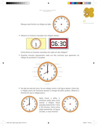 67
J O G O S N A A L F A B E T I Z A Ç Ã O
M A T E M Á T I C A
Marque esse horário no relógio ao lado.
Observe os horários marcados nos relógios abaixo.
•
Como lemos os horários marcados em cada um dos relógios?
Quantos minutos representam cada um dos números que aparecem no
•
relógio de ponteiros? Complete.
Na sala de aula de Lúcia, há um relógio como o da figura abaixo. Certo dia,
•
o relógio parou de funcionar porque a energia da pilha acabou. Observe o
horário em que o relógio parou.
Após trocar a pilha, o
professor pediu para Lúcia
acertar o relógio. Havia
passado exatamente 1 hora
e 30 minutos. Como Lúcia
pode representar, na figura
ao lado, o novo horário?
PNAIC_MAT_Caderno jogos_pg001-072.indd 67 10/3/2014 14:31:42
 