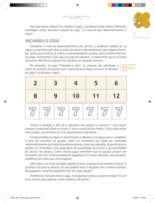 7
J O G O S N A A L F A B E T I Z A Ç Ã O
M A T E M Á T I C A
Para que possa explorar ao máximo o jogo, o professor pode utilizar diferentes
estratégias antes, durante e depois do jogo. É o assunto que desenvolveremos a
seguir.
Iniciando o Jogo
Conforme o nível de desenvolvimento dos alunos, o professor poderá ler as
regras juntamente com eles ou pedir que leiam individualmente, para depois discuti-
las, tanto para verificar se todos as compreenderam quanto, para problematizá-las,
se julgar conveniente. Caso seja um jogo de tabuleiro, é importante que as crianças
procurem identificar o porquê do tabuleiro ser daquela maneira.
Por exemplo, no jogo “Pintando o sete”, as crianças são solicitadas a
cobrir os números de acordo com a soma de dois dados comuns. O tabuleiro
do jogo é mostrado a seguir.
2 3 4 5 6
8 9 10 11 12
7 7 7 7 7 7 7
Chama a atenção o fato de o tabuleiro não possuir o número 1. Isso ocorre
porque é impossível obter o número 1 com a soma de dois dados. A discussão sobre
esta simples característica já é um aprendizado importante.
Compreendidas as regras e reconhecidos o tabuleiro e as peças que o compõem,
é hora de constituir os grupos. Mais um momento que pode ser explorado
matematicamente por meio de questionamento, como por exemplo, Quantos grupos
podem ser formados? Isso dependerá da quantidade de alunos e da quantidade
de alunos nos grupos. Como muitos jogos permitem que os grupos possam ser
formados com um número variável de jogadores (2 a 4 por exemplo), esta situação-
problema terá mais que uma resposta.
Além disso, em outra situação, poderá se fazer a pergunta de maneira inversa. O
professor diz para os alunos: Sei que poderei fazer 5 equipes com o mesmo número
de jogadores. Quantos jogadores terá em cada equipe?
Finalmente, hora de iniciar o jogo. A pergunta é clássica: Quem começa? Eis um
bom motivo para explorar várias maneiras de sorteio.
Esse jogo será descrito
detalhadamente na
segunda parte desse
caderno.
PNAIC_MAT_Caderno jogos_pg001-072.indd 7 10/3/2014 14:30:30
 