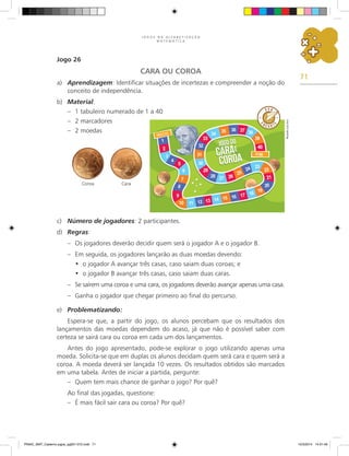 71
J O G O S N A A L F A B E T I Z A Ç Ã O
M A T E M Á T I C A
Jogo 26
CARA OU COROA
a) Aprendizagem: Identificar situações de incertezas e compreender a noção do
conceito de independência.
b) Material:
– 1 tabuleiro numerado de 1 a 40
– 2 marcadores
– 2 moedas
c) Número de jogadores: 2 participantes.
d) Regras:
– Os jogadores deverão decidir quem será o jogador A e o jogador B.
– Em seguida, os jogadores lançarão as duas moedas devendo:
o jogador A avançar três casas, caso saiam duas coroas; e
•
o jogador B avançar três casas, caso saiam duas caras.
•
– Se saírem uma coroa e uma cara, os jogadores deverão avançar apenas uma casa.
– Ganha o jogador que chegar primeiro ao final do percurso.
e) Problematizando:
Espera-se que, a partir do jogo, os alunos percebam que os resultados dos
lançamentos das moedas dependem do acaso, já que não é possível saber com
certeza se sairá cara ou coroa em cada um dos lançamentos.
Antes do jogo apresentado, pode-se explorar o jogo utilizando apenas uma
moeda. Solicita-se que em duplas os alunos decidam quem será cara e quem será a
coroa. A moeda deverá ser lançada 10 vezes. Os resultados obtidos são marcados
em uma tabela. Antes de iniciar a partida, pergunte:
– Quem tem mais chance de ganhar o jogo? Por quê?
Ao final das jogadas, questione:
– É mais fácil sair cara ou coroa? Por quê?
Coroa Cara
Ricardo
Luiz
Enz
PNAIC_MAT_Caderno jogos_pg001-072.indd 71 10/3/2014 14:31:49
 