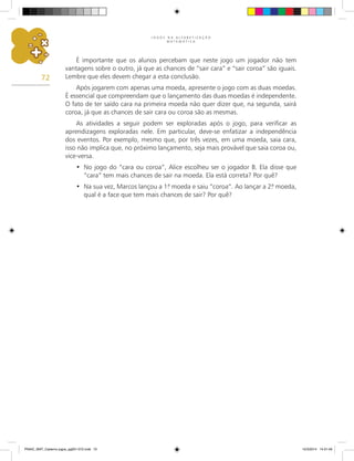 J O G O S N A A L F A B E T I Z A Ç Ã O
M A T E M Á T I C A
72
É importante que os alunos percebam que neste jogo um jogador não tem
vantagens sobre o outro, já que as chances de “sair cara” e “sair coroa” são iguais.
Lembre que eles devem chegar a esta conclusão.
Após jogarem com apenas uma moeda, apresente o jogo com as duas moedas.
É essencial que compreendam que o lançamento das duas moedas é independente.
O fato de ter saído cara na primeira moeda não quer dizer que, na segunda, sairá
coroa, já que as chances de sair cara ou coroa são as mesmas.
As atividades a seguir podem ser exploradas após o jogo, para verificar as
aprendizagens exploradas nele. Em particular, deve-se enfatizar a independência
dos eventos. Por exemplo, mesmo que, por três vezes, em uma moeda, saia cara,
isso não implica que, no próximo lançamento, seja mais provável que saia coroa ou,
vice-versa.
No jogo do “cara ou coroa”, Alice escolheu ser o jogador B. Ela disse que
•
“cara” tem mais chances de sair na moeda. Ela está correta? Por quê?
Na sua vez, Marcos lançou a 1.
ª moeda e saiu “coroa”. Ao lançar a 2.
ª moeda,
•
qual é a face que tem mais chances de sair? Por quê?
PNAIC_MAT_Caderno jogos_pg001-072.indd 72 10/3/2014 14:31:49
 