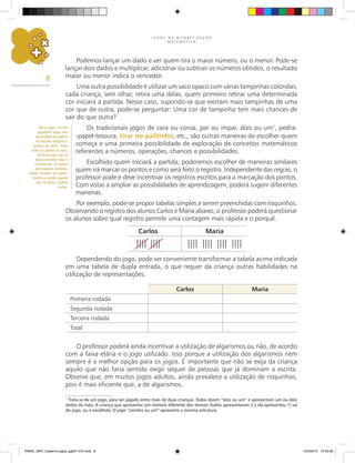 J O G O S N A A L F A B E T I Z A Ç Ã O
M A T E M Á T I C A
8
Podemos lançar um dado e ver quem tira o maior número, ou o menor. Pode-se
lançar dois dados e multiplicar, adicionar ou subtrair os números obtidos, o resultado
maior ou menor indica o vencedor.
Uma outra possibilidade é utilizar um saco opaco com várias tampinhas coloridas;
cada criança, sem olhar, retira uma delas, quem primeiro retirar uma determinada
cor iniciará a partida. Nesse caso, supondo-se que existam mais tampinhas de uma
cor que de outra, pode-se perguntar: Uma cor de tampinha tem mais chances de
sair do que outra?
Os tradicionais jogos de cara ou coroa, par ou ímpar, dois ou um1
, pedra-
-papel-tesoura, tirar no palitinho, etc., são outras maneiras de escolher quem
começa e uma primeira possibilidade de exploração de conceitos matemáticos
referentes a números, operações, chances e possibilidades.
Escolhido quem iniciará a partida, poderemos escolher de maneiras similares
quem irá marcar os pontos e como será feito o registro. Independente das regras, o
professor pode e deve incentivar os registros escritos para a marcação dos pontos.
Com vistas a ampliar as possibilidades de aprendizagem, poderá sugerir diferentes
maneiras.
Por exemplo, pode-se propor tabelas simples a serem preenchidas com risquinhos.
Observando o registro dos alunos Carlos e Maria abaixo, o professor poderá questionar
os alunos sobre qual registro permite uma contagem mais rápida e o porquê.
1
Trata-se de um jogo, para ser jogado entre mais de duas crianças. Todos dizem “dois ou um” e apresentam um ou dois
dedos da mão. A criança que apresentar um número diferente dos demais (todos apresentaram 2 e ela apresentou 1) sai
do jogo, ou é escolhida. O jogo “zerinho ou um” apresenta a mesma estrutura.
Dependendo do jogo, pode ser conveniente transformar a tabela acima indicada
em uma tabela de dupla entrada, o que requer da criança outras habilidades na
utilização de representações.
O professor poderá ainda incentivar a utilização de algarismos ou não, de acordo
com a faixa etária e o jogo utilizado. Isso porque a utilização dos algarismos nem
sempre é a melhor opção para os jogos. É importante que não se exija da criança
aquilo que não faria sentido exigir sequer de pessoas que já dominam a escrita.
Observe que, em muitos jogos adultos, ainda prevalece a utilização de risquinhos,
pois é mais eficiente que, a de algarismos.
Nesse jogo, um dos
jogadores pega uma
quantidade de palitos
de mesmo tamanho e
quebra um deles. Toma
todos os palitos na mão,
de forma que não se
possa perceber qual é
o quebrado. Os outros
participantes deverão,
então, escolher um palito.
Ganha ou perde, aquele
que escolheu o palito
menor.
Carlos Maria
Carlos Maria
Primeira rodada
Segunda rodada
Terceira rodada
Total
PNAIC_MAT_Caderno jogos_pg001-072.indd 8 10/3/2014 14:30:30
 