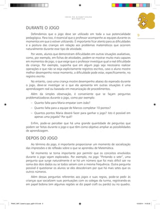 9
J O G O S N A A L F A B E T I Z A Ç Ã O
M A T E M Á T I C A
Durante o Jogo
Defendemos que o jogo deve ser utilizado em toda a sua potencialidade
pedagógica. Para isso, é essencial que o professor acompanhe as equipes durante os
momentos em que o estiver utilizando. É importante ficar atento para as dificuldades
e a postura das crianças em relação aos problemas matemáticos que ocorrem
naturalmente durante esse tipo de atividade.
Por vezes, alunos que demonstram dificuldades em outras situações avaliativas,
como, por exemplo, em fichas de atividades, podem se mostrar muito mais capazes
em momentos de jogo, o que exige que o professor investigue qual a real dificuldade
da criança. Por exemplo, suponha que em algum jogo seja necessário realizar
operações e que não se exija explicitamente registros escritos, caso o aluno mostre
melhor desempenho nesse momento, a dificuldade pode estar, especificamente, no
registro escrito.
No entanto, caso uma criança mostre desempenho abaixo do esperado durante
o jogo, deve-se investigar se o que ela apresenta em outras situações é uma
aprendizagem real ou baseada em mecanização de procedimentos.
Além da simples observação, é conveniente que se façam perguntas
problematizadoras durante o jogo, como por exemplo:
– Quanto falta para Maria empatar com João?
– Quanto falta para a equipe de Marcos completar 10 pontos?
– Quantos pontos Maria deverá fazer para ganhar o jogo? Isto é possível em
apenas uma jogada? Por quê?
Enfim, pode-se perceber que há uma grande quantidade de perguntas que
podem ser feitas durante o jogo e que têm como objetivo ampliar as possibilidades
de aprendizagem.
Depois do jogo
Ao término do jogo, é importante proporcionar um momento de socialização
das impressões e de reflexão sobre o que se aprendeu de Matemática.
Tal momento se torna importante por permitir que os conceitos envolvidos
durante o jogo sejam explorados. Por exemplo, no jogo “Pintando o sete”, uma
pergunta que surge naturalmente é se há um número que foi mais difícil sair na
soma dos dois dados ou se todos saíram com a mesma frequência. Outra pergunta
possível é questionar os alunos se eles descobriram por que há mais setes que os
outros números.
Além dessas perguntas referentes aos jogos e suas regras, pode-se pedir às
crianças que socializem suas pontuações com os colegas da turma, registrando-as
em papel bobina (em algumas regiões se diz papel craft ou pardo) ou no quadro.
PNAIC_MAT_Caderno jogos_pg001-072.indd 9 10/3/2014 14:30:30
 