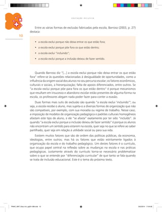 10
E D U C A Ç Ã O I N C L U S I V A
Quando Barroso diz “[...] a escola exclui porque não deixa entrar os que estão
fora” refere-se às questões relacionadas à desigualdade de oportunidades, como a
influência da origem social dos alunos no seu percurso escolar; os fatores econômicos,
culturais e sociais, a hierarquização; falta de apoios diferenciados, entre outros. Se
“a escola exclui porque põe para fora os que estão dentro” é porque mecanismos
que resultam em insucesso e abandono escolar estão presentes de alguma forma na
escola, os professores alegam nada poder fazer para conter a evasão.
Duas formas mais sutis de exclusão são quando “a escola exclui ‘incluindo’”; ou
seja, a escola recebe o aluno, mas sujeita-o a diversas formas de organização que não
são compatíveis, por exemplo, com sua moradia ou regime de trabalho. Nesse caso,
a imposição de modelos de organização pedagógica e padrões culturais homogêneos
afastam este tipo de aluno, e ele “se afasta” exatamente por ter sido “incluído”. Já
quando “a escola exclui porque a inclusão deixou de fazer sentido” é porque os alunos
não encontram um sentido para estarem na escola, quer seja no que se refere ao saber
partilhado, quer seja em relação à utilidade social ou para sua vida.
Existem muitos fatores que são de ordem das políticas públicas, da economia,
ideologias, entre outros; mas há os fatores que estão estritamente ligados à
organização da escola e do trabalho pedagógico. Um destes fatores é o currículo,
que ocupa papel central na reflexão sobre as mudanças na escola e nas práticas
pedagógicas. Justamente através do currículo torna-se necessário problematizar
sobre o que se entende por “diferenciação curricular” de que tanto se fala quando
se trata de inclusão educacional. Este é o tema do próximo texto.
a escola exclui porque não deixa entrar os que estão fora;•	
a escola exclui porque põe fora os que estão dentro;•	
a escola exclui “incluindo”;•	
a escola exclui porque a inclusão deixou de fazer sentido.•	
Entre as várias formas de exclusão fabricadas pela escola, Barroso (2003, p. 27)
destaca:
PNAIC_MAT_Educ Incl_pg001-096.indd 10 25/2/2014 17:04:08
 