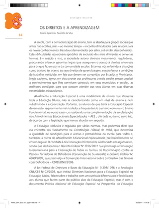 14
E D U C A Ç Ã O I N C L U S I V A
os direitos e a Aprendizagem
Rosane Aparecida Favoreto da Silva
A escola, com a democratização do ensino, tem se aberto para grupos sociais que
antes não acolhia, mas – ao mesmo tempo – encontra dificuldades para se abrir para
os novos conhecimentos trazidos e demandados por estes, até então, desconhecidos.
Estas dificuldades ocasionam episódios de exclusão das mais diferentes e perversas
formas. Em reação a isso, a sociedade aciona diversos mecanismos reguladores,
procurando oferecer garantias legais que assegurem o acesso a direitos universais
para os que fazem parte da comunidade escolar. Estamos nos referindo a situações
como o aluno ter acesso ao seus direitos de aprendizagem, e o professor a condições
de trabalho instituídas em leis que devem ser cumpridas por Estados e Municípios.
Neste caderno, temos em vista prover aos professores o mais amplo acesso possível
a conhecimentos que lhes permitam construir, em seus municípios e escolas, as
melhores condições para que possam atender aos seus alunos em suas diversas
necessidades educacionais.
Atualmente a Educação Especial é uma modalidade de ensino que atravessa
toda a Educação Básica, não se caracterizando como um nível de ensino e nem
substituindo a escolarização. Portanto, os alunos de que trata a Educação Especial
devem estar regularmente matriculados e frequentando o ensino comum – o Ensino
Fundamental, no nosso caso –, e recebendo uma complementação da escolarização
nos Atendimentos Educacionais Especializados – AEE , ofertada no turno contrário,
de acordo com a legislação que iremos abordar em seguida.
A Educação Inclusiva é regulada por várias normas, mas podemos dizer que
ela encontra seu fundamento na Constituição Federal de 1988, que determina
a igualdade de condições para o acesso e permanência na escola para todos e,
também, a oferta de Atendimento Educacional Especializado, preferencialmente no
ensino regular. O combate à discriminação é fortemente evidenciado em algumas leis,
sendo que destacamos o Decreto Federal N.o
3956/2001 que promulga a Convenção
Interamericana para a Eliminação de Todas as Formas de Discriminação contra as
Pessoas Portadoras de Deficiência (Convenção de Guatemala) e Decreto Federal N.o
6949/2009, que promulga a Convenção Internacional sobre os Direitos das Pessoas
com Deficiência – CDPD/ONU/2006.
A Lei Federal de Diretrizes e Bases da Educação N.o
9.394/1996 e a Resolução
CNE/CEB N.o
02/2001, que institui Diretrizes Nacionais para a Educação Especial na
Educação Básica, falam sobre o trabalho com um currículo diferenciado e flexibilizado
aos alunos que fazem parte do público alvo da Educação Especial; mas é com o
documento Política Nacional de Educação Especial na Perspectiva da Educação
PNAIC_MAT_Educ Incl_pg001-096.indd 14 25/2/2014 17:04:09
 