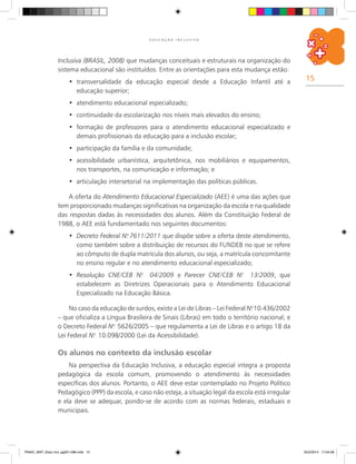 15
E D U C A Ç Ã O I N C L U S I V A
Inclusiva (BRASIL, 2008) que mudanças conceituais e estruturais na organização do
sistema educacional são instituídos. Entre as orientações para esta mudança estão:
transversalidade da educação especial desde a Educação Infantil até a•	
educação superior;
	atendimento educacional especializado;•	
continuidade da escolarização nos níveis mais elevados do ensino;•	
	formação de professores para o atendimento educacional especializado e•	
demais profissionais da educação para a inclusão escolar;
	participação da família e da comunidade;•	
	acessibilidade urbanística, arquitetônica, nos mobiliários e equipamentos,•	
nos transportes, na comunicação e informação; e
	articulação intersetorial na implementação das políticas públicas.•	
A oferta do Atendimento Educacional Especializado (AEE) é uma das ações que
tem proporcionado mudanças significativas na organização da escola e na qualidade
das respostas dadas às necessidades dos alunos. Além da Constituição Federal de
1988, o AEE está fundamentado nos seguintes documentos:
Decreto Federal N.•	 o
7611/2011 que dispõe sobre a oferta deste atendimento,
como também sobre a distribuição de recursos do FUNDEB no que se refere
ao cômputo de dupla matrícula dos alunos, ou seja, a matrícula concomitante
no ensino regular e no atendimento educacional especializado;
	Resolução CNE/CEB N.•	 o
04/2009 e Parecer CNE/CEB N.o
13/2009, que
estabelecem as Diretrizes Operacionais para o Atendimento Educacional
Especializado na Educação Básica.
No caso da educação de surdos, existe a Lei de Libras – Lei Federal N.o
10.436/2002
– que oficializa a Língua Brasileira de Sinais (Libras) em todo o território nacional; e
o Decreto Federal N.o
5626/2005 – que regulamenta a Lei de Libras e o artigo 18 da
Lei Federal N.o
10.098/2000 (Lei da Acessibilidade).
Os alunos no contexto da inclusão escolar
Na perspectiva da Educação Inclusiva, a educação especial integra a proposta
pedagógica da escola comum, promovendo o atendimento às necessidades
específicas dos alunos. Portanto, o AEE deve estar contemplado no Projeto Político
Pedagógico (PPP) da escola, e caso não esteja, a situação legal da escola está irregular
e ela deve se adequar, pondo-se de acordo com as normas federais, estaduais e
municipais.
PNAIC_MAT_Educ Incl_pg001-096.indd 15 25/2/2014 17:04:09
 