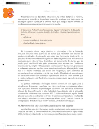 16
E D U C A Ç Ã O I N C L U S I V A
Nessa reorganização do sistema educacional, no sentido de tornar-se inclusivo,
destacamos a importância de conhecer quem são os alunos que fazem parte da
Educação Especial e possuem o amparo legal que assegura sejam tomadas as
medidas necessárias para seu desenvolvimento escolar.
O documento Política Nacional de Educação Especial na Perspectiva da Educação
Inclusiva define quem necessita das ações destinadas à Educação Especial, os alunos
com:
deficiência;•	
transtornos globais de desenvolvimento;•	
altas habilidades/superdotação.•	
O documento citado traça diretrizes e orientações sobre a Educação
Inclusiva, deixando claro quem são os alunos que necessitam dos serviços de
apoio especializados, direcionando suas ações para os mesmos. Infelizmente, no
processo de não-compreensão do significado da Educação Inclusiva, muitas escolas
descaracterizam estes serviços, dirigindo-os ao atendimento de alunos que, de
modo geral, são identificados pelos professores como aqueles com “problemas
disciplinares” ou simples “dificuldades de aprendizagem”. Ou seja: nós, professores
e pedagogos, devemos ter claro que o atendimento referente à Educação Inclusiva
não é o mesmo destinado aos alunos em recuperação, com problemas de
comportamento ou indisciplina e, ainda, com simples dificuldades de aprendizagem
ou de relacionamento com os colegas e professores. Estas são coisas distintas que
a escola, muitas vezes, confunde e/ou mistura e, mais uma vez, o prejuízo acontece
para os alunos.
As políticas destinadas à Educação Inclusiva direcionam suas ações para o
atendimento de questões específicas, mas é importante que os professores saibam
que o processo de ensino e aprendizagem dos alunos com deficiência, transtornos
globais do desenvolvimento e altas habilidades/superdotação não é atribuição
somente dos professores que atuam no AEE. O professor do ensino regular deverá
planejar suas aulas considerando os direitos de aprendizagem dos alunos e realizando
um trabalho articulado com seus colegas que atuam no AEE, ou seja, trata-se de
uma proposta de trabalho que envolve a escola, um trabalho em equipe.
O Atendimento Educacional Especializado nas escolas
Ampliando o grau das informações, que é o objetivo deste texto, apresentaremos
aspectos da oferta e funcionamento do Atendimento Educacional Especializado
(AEE), tendo em vista atender as necessidades específicas dos alunos e das escolas.
PNAIC_MAT_Educ Incl_pg001-096.indd 16 25/2/2014 17:04:09
 