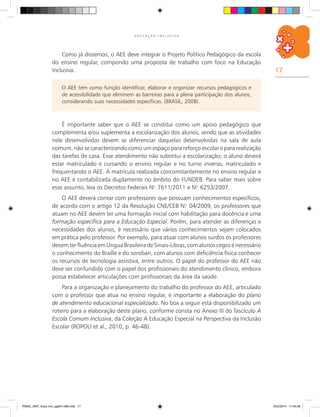17
E D U C A Ç Ã O I N C L U S I V A
Como já dissemos, o AEE deve integrar o Projeto Político Pedagógico da escola
do ensino regular, compondo uma proposta de trabalho com foco na Educação
Inclusiva.
O AEE tem como função identificar, elaborar e organizar recursos pedagógicos e
de acessibilidade que eliminem as barreiras para a plena participação dos alunos,
considerando suas necessidades específicas. (BRASIL, 2008).
É importante saber que o AEE se constitui como um apoio pedagógico que
complementa e/ou suplementa a escolarização dos alunos, sendo que as atividades
nele desenvolvidas devem se diferenciar daquelas desenvolvidas na sala de aula
comum, não se caracterizando como um espaço para reforço escolar e para realização
das tarefas de casa. Esse atendimento não substitui a escolarização; o aluno deverá
estar matriculado e cursando o ensino regular e no turno inverso, matriculado e
frequentando o AEE. A matrícula realizada concomitantemente no ensino regular e
no AEE é contabilizada duplamente no âmbito do FUNDEB. Para saber mais sobre
esse assunto, leia os Decretos Federais N.o
7611/2011 e N.o
6253/2007.
O AEE deverá contar com professores que possuam conhecimentos específicos,
de acordo com o artigo 12 da Resolução CNE/CEB N.o
04/2009, os professores que
atuam no AEE devem ter uma formação inicial com habilitação para docência e uma
formação específica para a Educação Especial. Porém, para atender as diferenças e
necessidades dos alunos, é necessário que vários conhecimentos sejam colocados
em prática pelo professor. Por exemplo, para atuar com alunos surdos os professores
devemterfluênciaemLínguaBrasileiradeSinais-Libras,comalunoscegosénecessário
o conhecimento do Braille e do soroban, com alunos com deficiência física conhecer
os recursos de tecnologia assistiva, entre outros. O papel do professor do AEE não
deve ser confundido com o papel dos profissionais do atendimento clínico, embora
possa estabelecer articulações com profissionais da área da saúde.
Para a organização e planejamento do trabalho do professor do AEE, articulado
com o professor que atua no ensino regular, é importante a elaboração do plano
de atendimento educacional especializado. No box a seguir está disponibilizado um
roteiro para a elaboração deste plano, conforme consta no Anexo III do fascículo A
Escola Comum Inclusiva, da Coleção A Educação Especial na Perspectiva da Inclusão
Escolar (ROPOLI et al., 2010, p. 46-48).
PNAIC_MAT_Educ Incl_pg001-096.indd 17 25/2/2014 17:04:09
 