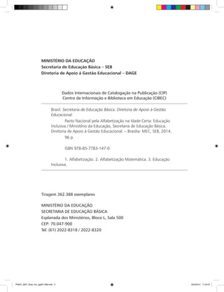 Dados Internacionais de Catalogação na Publicação (CIP)
Centro de Informação e Biblioteca em Educação (CIBEC)
Brasil. Secretaria de Educação Básica. Diretoria de Apoio à Gestão
Educacional.
	 Pacto Nacional pela Alfabetização na Idade Certa: Educação
Inclusiva / Ministério da Educação, Secretaria de Educação Básica,
Diretoria de Apoio à Gestão Educacional. – Brasília: MEC, SEB, 2014.
	 96 p.
	 ISBN 978-85-7783-147-0
	 1. Alfabetização. 2. Alfabetização Matemática. 3. Educação
Inclusiva.
MINISTÉRIO DA EDUCAÇÃO
Secretaria de Educação Básica – SEB
Diretoria de Apoio à Gestão Educacional – DAGE
Tiragem 362.388 exemplares
MINISTÉRIO DA EDUCAÇÃO
SECRETARIA DE EDUCAÇÃO BÁSICA
Esplanada dos Ministérios, Bloco L, Sala 500
CEP: 70.047-900
Tel: (61) 2022-8318 / 2022-8320
PNAIC_MAT_Educ Incl_pg001-096.indd 2 25/2/2014 17:04:07
 