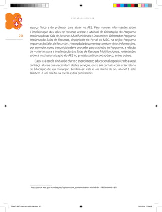 20
E D U C A Ç Ã O I N C L U S I V A
espaço físico e do professor para atuar no AEE. Para maiores informações sobre
a implantação das salas de recursos acesse o Manual de Orientação do Programa
Implantação de Sala de Recursos Multifuncionais e Documento Orientador Programa
Implantação Salas de Recursos, disponíveis no Portal do MEC, na seção Programa
ImplantaçãoSalasdeRecursos2
.Nessesdoisdocumentosconstamváriasinformações,
por exemplo, como o município deve proceder para a adesão ao Programa, a relação
de materiais para a implantação das Salas de Recursos Multifuncionais, orientações
sobre a institucionalização do AEE no projeto político pedagógico, entre outros.
Caso sua escola ainda não oferte o atendimento educacional especializado e você
conheça alunos que necessitam destes serviços, entre em contato com a Secretaria
de Educação de seu município. Lembre-se: este é um direito de seu aluno! E este
também é um direito da Escola e dos professores!
2
http://portal.mec.gov.br/index.php?option=com_content&view=article&id=17430&Itemid=817
PNAIC_MAT_Educ Incl_pg001-096.indd 20 25/2/2014 17:04:09
 