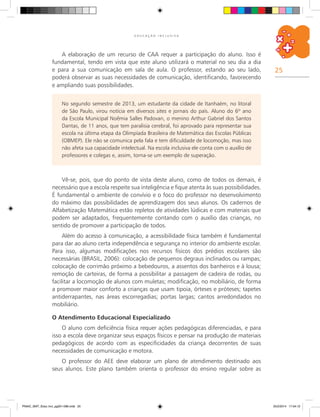 25
E D U C A Ç Ã O I N C L U S I V A
No segundo semestre de 2013, um estudante da cidade de Itanhaém, no litoral
de São Paulo, virou notícia em diversos sites e jornais do país. Aluno do 6º ano
da Escola Municipal Noêmia Salles Padovan, o menino Arthur Gabriel dos Santos
Dantas, de 11 anos, que tem paralisia cerebral, foi aprovado para representar sua
escola na última etapa da Olimpíada Brasileira de Matemática das Escolas Públicas
(OBMEP). Ele não se comunica pela fala e tem dificuldade de locomoção, mas isso
não afeta sua capacidade intelectual. Na escola inclusiva ele conta com o auxílio de
professores e colegas e, assim, torna-se um exemplo de superação.
Vê-se, pois, que do ponto de vista deste aluno, como de todos os demais, é
necessário que a escola respeite sua inteligência e fique atenta às suas possibilidades.
É fundamental o ambiente de convívio e o foco do professor no desenvolvimento
do máximo das possibilidades de aprendizagem dos seus alunos. Os cadernos de
Alfabetização Matemática estão repletos de atividades lúdicas e com materiais que
podem ser adaptados, frequentemente contando com o auxílio das crianças, no
sentido de promover a participação de todos.
Além do acesso à comunicação, a acessibilidade física também é fundamental
para dar ao aluno certa independência e segurança no interior do ambiente escolar.
Para isso, algumas modificações nos recursos físicos dos prédios escolares são
necessárias (BRASIL, 2006): colocação de pequenos degraus inclinados ou rampas;
colocação de corrimão próximo a bebedouros, a assentos dos banheiros e à lousa;
remoção de carteiras, de forma a possibilitar a passagem de cadeira de rodas, ou
facilitar a locomoção de alunos com muletas; modificação, no mobiliário, de forma
a promover maior conforto a crianças que usam tipoia, órteses e próteses; tapetes
antiderrapantes, nas áreas escorregadias; portas largas; cantos arredondados no
mobiliário.
O Atendimento Educacional Especializado
O aluno com deficiência física requer ações pedagógicas diferenciadas, e para
isso a escola deve organizar seus espaços físicos e pensar na produção de materiais
pedagógicos de acordo com as especificidades da criança decorrentes de suas
necessidades de comunicação e motora.
O professor do AEE deve elaborar um plano de atendimento destinado aos
seus alunos. Este plano também orienta o professor do ensino regular sobre as
A elaboração de um recurso de CAA requer a participação do aluno. Isso é
fundamental, tendo em vista que este aluno utilizará o material no seu dia a dia
e para a sua comunicação em sala de aula. O professor, estando ao seu lado,
poderá observar as suas necessidades de comunicação, identificando, favorecendo
e ampliando suas possibilidades.
PNAIC_MAT_Educ Incl_pg001-096.indd 25 25/2/2014 17:04:12
 