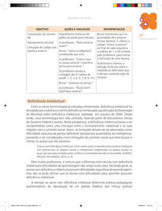 27
E D U C A Ç Ã O I N C L U S I V A
OBJETIVO AÇÕES E DIÁLOGOS INTERPRETAÇÃO
Composição do número
46.
Agrupamento decimal.
Utilização do código que
significa amarrar.
[A professora mostra os 46
palitos de picolé para o Bruno.].
A professora: “Posso amarrar
esses?”.
Bruno: “estica as pálpebras”
[sinalizando que sim].
A professora: “Como é que
eu posso amarrar? Levanta a
perna para amarrar.”
[A professora começa a
contagem dos 21 palitos de
picolé: 1, 2, 3, 4, 5, 7, 8, 9, 10.]
Bruno: “Levantou as pernas.”
A professora: “Muito bem!
Você disse amarra!”
Bruno reconheceu que na
quantidade 46 é possível
formar dezenas. E utilizou o
código “esticar as pernas”
ao final de cada sequência
numérica de 1 a 10 contada
pela professora, para indicar
a formação de uma dezena.
A professora chamou a
atenção do Bruno sobre a
importância dele notar que
é ele que comanda ação de
amarrar.
Deficiência Intelectual
Entre as várias terminologias já utilizadas oficialmente, Deficiência Intelectual foi
divulgada para substituir o termo deficiência mental após a publicação da Declaração
de Montreal sobre Deficiência Intelectual, realizada em outubro de 2004. Desde
então, essa terminologia tem sido utilizada, fazendo parte de documentos oficias
do Governo Federal e outros. Nesta perspectiva, a deficiência intelectual passa a ser
compreendida como uma interação entre o funcionamento intelectual e as suas
relações com o contexto social. Assim, as limitações deixam de ser observadas como
dificuldade exclusiva da pessoa deficiente (perspectiva quantitativa da inteligência),
passando a ser consideradas como limitações do contexto social que deve buscar e
ofertar os apoios que ela necessita.
O aluno com deficiência intelectual, como sujeito social, se beneficia das inúmeras mediações
que caracterizam as relações sociais e interpessoais estabelecidas no espaço escolar, as
quais são marcadas também pelos conflitos e contradições da vida em sociedade. (GOMES;
POULIN; FIGUEIREDO, 2010, p. 9)
Para muitos professores, é comum que a diferença entre alunos com deficiência
intelectual e dificuldades de aprendizagem não esteja muito clara. De modo geral, os
alunos comdeficiênciaintelectualpossuemdificuldadesespecíficasdeaprendizagem,
mas não se pode afirmar que os alunos com dificuldades para aprender possuam
deficiência intelectual.
A atenção ao aluno com deficiência intelectual determina práticas pedagógicas
questionadoras da reprodução de um padrão didático que reforça práticas
PNAIC_MAT_Educ Incl_pg001-096.indd 27 25/2/2014 17:04:12
 