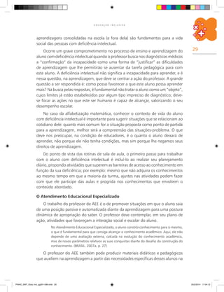 29
E D U C A Ç Ã O I N C L U S I V A
aprendizagens consolidadas na escola (e fora dela) são fundamentos para a vida
social das pessoas com deficiência intelectual.
Ocorre um grave comprometimento no processo de ensino e aprendizagem do
aluno com deficiência intelectual quando o professor busca nos diagnósticos médicos
a “confirmação” da incapacidade como uma forma de “justificar” as dificuldades
de aprendizagem que lhe permitirão se ausentar da tarefa pedagógica para com
este aluno. A deficiência intelectual não significa a incapacidade para aprender, e é
nessa questão, na aprendizagem, que deve se centrar a ação do professor. A grande
questão a ser respondida é: como posso favorecer a que este aluno possa aprender
mais? Na busca pelas respostas, é fundamental não tratar o aluno como um “objeto”,
cujos limites já estão estabelecidos por algum tipo impreciso de diagnóstico; deve-
se focar as ações no que este ser humano é capaz de alcançar, valorizando o seu
desempenho escolar.
No caso da alfabetização matemática, conhecer o contexto de vida do aluno
com deficiência intelectual é importante para sugerir situações que se relacionam ao
cotidiano dele: quanto mais comum for a situação proposta como ponto de partida
para a aprendizagem, melhor será a compreensão das situações-problema. O que
deve nos preocupar, na condição de educadores, é o quanto o aluno deixará de
aprender, não porque ele não tenha condições, mas sim porque lhe negamos seus
direitos de aprendizagem.
Do ponto de vista das rotinas de sala de aula, o primeiro passo para trabalhar
com o aluno com deficiência intelectual é incluí-lo ao realizar seu planejamento
diário, propondo atividades que superem as barreiras de acesso ao conhecimento em
função da sua deficiência; por exemplo: mesmo que não adquira os conhecimentos
ao mesmo tempo em que a maioria da turma, ajustes nas atividades podem fazer
com que ele participe das aulas e progrida nos conhecimentos que envolvem o
conteúdo abordado.
O Atendimento Educacional Especializado
O trabalho do professor de AEE é o de promover situações em que o aluno saia
de uma posição passiva e automatizada diante da aprendizagem para uma postura
dinâmica de apropriação do saber. O professor deve contemplar, em seu plano de
ação, atividades que favoreçam a interação social e escolar do aluno.
No Atendimento Educacional Especializado, o aluno constrói conhecimento para si mesmo,
o que é fundamental para que consiga alcançar o conhecimento acadêmico. Aqui, ele não
depende de uma avaliação externa, calcada na evolução do conhecimento acadêmico,
mas de novos parâmetros relativos as suas conquistas diante do desafio da construção do
conhecimento. (BRASIL, 2007a, p. 27)
O professor do AEE também pode produzir materiais didáticos e pedagógicos
que auxiliem na aprendizagem a partir das necessidades específicas desses alunos na
PNAIC_MAT_Educ Incl_pg001-096.indd 29 25/2/2014 17:04:12
 