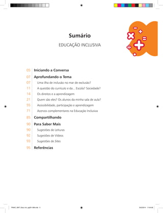 Sumário
EDUCAÇÃO INCLUSIVA
05	 Iniciando a Conversa
07	 Aprofundando o Tema
07. Uma ilha de inclusão no mar de exclusão?
11. A questão do currículo e da... Escola? Sociedade?
14. Os direitos e a aprendizagem
21. Quem são eles? Os alunos da minha sala de aula?
55. Acessibilidade, participação e aprendizagem
71. Acervos complementares na Educação Inclusiva
85	 Compartilhando
90	 Para Saber Mais
90. Sugestões de Leituras
92. Sugestões de Vídeos
93. Sugestões de Sites
95	 Referências
PNAIC_MAT_Educ Incl_pg001-096.indd 3 25/2/2014 17:04:08
 