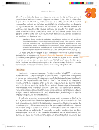 31
E D U C A Ç Ã O I N C L U S I V A
álbum”, e a abstração dessa situação, para a formulação do problema acima, é
perfeitamente pertinente que não faça parte da vivência do seu aluno o saber sobre
o que é “ter um álbum” ou, ainda, sabendo o que é “ter um álbum”, é possível
que não faça parte de sua vivência a possibilidade de existir figurinhas em duplicata
ou figurinhas que não são coladas em um álbum. Se isso não faz parte de sua
vivência, mais distante ainda estaria a abstração da situação “em geral”, suposta
neste simples enunciado de problema. Neste caso, o professor da sala de recursos
poderia construir junto com o aluno um álbum de figurinhas, verificar a existência
de figurinhas em duplicata, etc.
A avaliação dessas experiências poderá ser realizada pelo professor do AEE através da
proposição de situações-problema contidas nessas experiências, cujas resoluções possam
implicar a necessidade de o aluno levantar hipóteses mediante a mobilização de seus
conhecimentos prévios. Essa mobilização poderá permitir que ele identifique e analise uma
determinada alternativa de resolução de uma dada situação-problema, na perspectiva de
generalizar para outra situação semelhante. (GOMES; POULIN; FIGUEIREDO, 2010, p.12)
De modo geral, na abordagem escolar deste tipo de deficiência, o uso de recursos
pedagógicos variados como o Tangram, Material Dourado e Geoplano pode
contribuir para a aprendizagem dos conceitos matemáticos pelos alunos, e esses
materiais são de uso comum para as diversas “deficiências”, como também para
todos os alunos nas salas de aula regulares. As próximas seções deste texto tratarão
dos casos de alunos com deficiências sensoriais, começando pela Surdez.
Surdez
Neste texto, conforme disposto no Decreto Federal n.o
5626/2005, considera-se
a pessoa surda “[...] aquela que, por ter perda auditiva, compreende e interage com
o mundo por meio de experiências visuais, manifestando sua cultura principalmente
pelo uso da Língua Brasileira de Sinais – Libras”. Essa afirmação aponta para o
reconhecimento da língua de sinais como uma língua natural que deve ser aceita
sem restrições no contexto escolar. Nesse sentido, abordaremos as informações
referentes aos alunos surdos que utilizam a Libras para a sua comunicação e ensino,
numa proposta educacional que tem como pressuposto que a criança surda adquira
a língua de sinais de forma natural, como primeira língua, e como segunda língua a
língua portuguesa, na modalidade escrita.
A definição acima tem consequências educacionais profundas. A história da
educação de surdos tem sido marcada por metodologias voltadas ao ensino da fala
e da leitura labial, em detrimento das questões pedagógicas. Atualmente, apesar do
posicionamento político da comunidade surda, que propõe e defende uma proposta
educacional bilíngue como direito e acesso ao contexto educacional, ainda resistem
antigas práticas de reabilitação. A concepção de surdez, fundamentada em base
antropológica e cultural, é uma das mais importantes balizas do movimento dos
Surdos, que busca seu reconhecimento como um grupo linguístico minoritário que
Estes materiais são
discutidos nas páginas
42-43.
PNAIC_MAT_Educ Incl_pg001-096.indd 31 25/2/2014 17:04:14
 