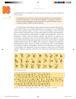 32
E D U C A Ç Ã O I N C L U S I V A
É fundamental que o olhar para o aluno surdo seja realizado a partir da perspectiva
de diferença linguística e não da diferença biológica. A perspectiva linguística
acentua o caráter pedagógico da ação do professor, a questão biológica acentua
os aspectos médicos, objetos de ação terapêutica.
A proposta educacional bilíngue requer a garantia da presença da língua de sinais,
como primeira língua, no contexto educacional; e o português, em sua modalidade
escrita como segunda língua. Contudo, a escrita do português, como se fosse a
primeira língua, permanece como a maior preocupação da maioria dos professores.
Aqui é o caso de observar a Atividade 05, na seção “Compartilhando”, que leva os
professores a refletir sobre sua própria condição, caso precisem se expressar em
outra língua. Considera-se como um dos principais objetivos do professor o ensino
e o aprimoramento da língua portuguesa por seus alunos, neste sentido as situações
didáticas devem centrar-se na reflexão sobre a língua em situações de produção e
interpretação de textos. Trata-se de pensar no processo de ensino e aprendizagem
como lugar de práticas de linguagem, levando em consideração que surdez torna
a comunicação uma experiência visual que, pensada e vivida como uma diferença
cultural, determina questões específicas no processo de letramento das pessoas
surdas.
ArquivodosautoresArquivodosautores
compartilha tanto uma língua em comum quanto uma cultura a que chamam de
Cultura Surda.
Números em Libras: A – cardinais (códigos numéricos), B – ordinais e C – cardinais ( quantidade).
Alfabeto Manual de Libras.
PNAIC_MAT_Educ Incl_pg001-096.indd 32 25/2/2014 17:04:17
 