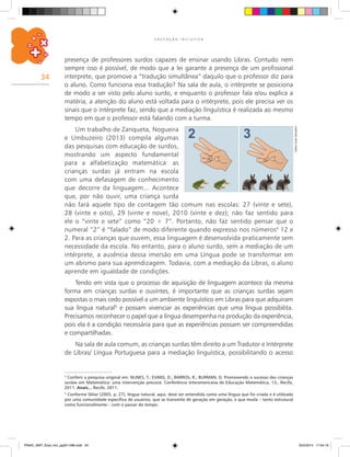 34
E D U C A Ç Ã O I N C L U S I V A
4
Conferir a pesquisa original em: NUNES, T.; EVANS, D.; BARROS, R.; BURMAN, D. Promovendo o sucesso das crianças
surdas em Matemática: uma intervenção precoce. Conferência Interamericana de Educação Matemática, 13., Recife,
2011. Anais... Recife, 2011.
5
Conforme Skliar (2005, p. 27), língua natural, aqui, deve ser entendida como uma língua que foi criada e é utilizada
por uma comunidade específica de usuários, que se transmite de geração em geração, e que muda – tanto estrutural
como funcionalmente – com o passar do tempo.
CarlosCesarSalvadori
presença de professores surdos capazes de ensinar usando Libras. Contudo nem
sempre isso é possível, de modo que a lei garante a presença de um profissional
interprete, que promove a “tradução simultânea” daquilo que o professor diz para
o aluno. Como funciona essa tradução? Na sala de aula, o intérprete se posiciona
de modo a ser visto pelo aluno surdo, e enquanto o professor fala e/ou explica a
matéria, a atenção do aluno está voltada para o intérprete, pois ele precisa ver os
sinais que o intérprete faz, sendo que a mediação línguística é realizada ao mesmo
tempo em que o professor está falando com a turma.
Um trabalho de Zanqueta, Nogueira
e Umbuzeiro (2013) compila algumas
das pesquisas com educação de surdos,
mostrando um aspecto fundamental
para a alfabetização matemática: as
crianças surdas já entram na escola
com uma defasagem de conhecimento
que decorre da linguagem... Acontece
que, por não ouvir, uma criança surda
não fará aquele tipo de contagem tão comum nas escolas: 27 (vinte e sete),
28 (vinte e oito), 29 (vinte e nove), 2010 (vinte e dez); não faz sentido para
ele o “vinte e sete” como “20 + 7”. Portanto, não faz sentido pensar que o
numeral “2” é “falado” de modo diferente quando expresso nos números4
12 e
2. Para as crianças que ouvem, essa linguagem é desenvolvida praticamente sem
necessidade da escola. No entanto, para o aluno surdo, sem a mediação de um
intérprete, a ausência dessa imersão em uma Língua pode se transformar em
um abismo para sua aprendizagem. Todavia, com a mediação da Libras, o aluno
aprende em igualdade de condições.
Tendo em vista que o processo de aquisição de linguagem acontece da mesma
forma em crianças surdas e ouvintes, é importante que as crianças surdas sejam
expostas o mais cedo possível a um ambiente linguístico em Libras para que adquiram
sua língua natural5
e possam vivenciar as experiências que uma língua possibilita.
precisamos reconhecer o papel que a língua desempenha na produção da experiência,
pois ela é a condição necessária para que as experiências possam ser compreendidas
e compartilhadas.
Na sala de aula comum, as crianças surdas têm direito a um Tradutor e Intérprete
de Libras/ Língua Portuguesa para a mediação linguística, possibilitando o acesso
PNAIC_MAT_Educ Incl_pg001-096.indd 34 25/2/2014 17:04:19
 