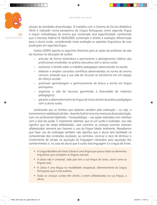 36
E D U C A Ç Ã O I N C L U S I V A
A Língua Brasileira de Sinais (Libras) é uma língua que possui todos os elementos•	
linguísticos que compõem as línguas naturais.
A Libras não é universal, cada país tem a sua língua de sinais, assim como as•	
línguas orais.
A Libras é uma língua na modalidade visogestual, diferentemente da Língua•	
Portuguesa que é oral auditiva.
Todas as crianças surdas têm direito a serem alfabetizadas na sua língua, a•	
Libras.
através de atividades diversificadas. O trabalho com o Sistema de Escrita Alfabética
(SEA) é realizado numa perspectiva da Língua Portuguesa como segunda língua
e requer metodologia de ensino que contemple essa especificidade. Lembrando
que o Decreto Federal N.o
5626/2005 contempla o direito à avaliação diferenciada
para o aluno surdo, considerando nesta avaliação os aspectos linguísticos de suas
produções em segunda língua.
Santos (2005) aponta as seguintes diretrizes para as ações do professor da sala
de recursos na educação de surdos:
–	 articular de forma sistemática e permanente o planejamento coletivo dos
profissionais envolvidos na prática educativa com o aluno surdo;
–	 esclarecer a família sobre o trabalho pedagógico desenvolvido na escola;
–	 elaborar e ampliar conceitos científicos desenvolvidos na turma do ensino
comum; evitando que a sua sala de recursos se transforme em um espaço
de reforço escolar;
–	 promover aprendizagem e aprimoramento de leitura e escrita em língua
portuguesa;
–	 organizar a sala de recursos garantindo a diversidade de materiais
pedagógicos;
–	 garantir o desenvolvimento da língua de sinais através da prática pedagógica
com o aluno surdo.
Lembrando que as famílias que optarem também pela oralização – ou seja, o
treinamentoereabilitaçãodafala–deverãofazê-lonoturnoinversoaodaescolarização,
com um profissional habilitado – fonoaudiólogo – nas ações realizadas com interface
com a área da saúde. É importante salientar, que se um surdo é oralizado, isso não
significa que ele esteja alfabetizado, caso contrário as crianças ouvintes estariam
alfabetizadas somente por fazerem o uso da língua falada oralmente. Ressaltamos
que fazer uso da oralização também não significa que o aluno terá facilidade na
compreensão dos conteúdos escolares; ao contrário, corre-se o risco de diminuir o
investimento de tempo na aquisição da linguagem necessária para aquisição dos
conhecimentos e, no caso do aluno que é surdo esta linguagem é a Língua de Sinais.
PNAIC_MAT_Educ Incl_pg001-096.indd 36 25/2/2014 17:04:19
 