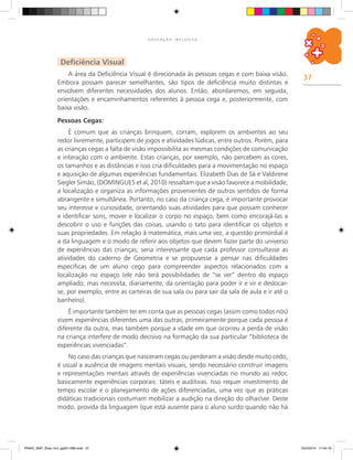 37
E D U C A Ç Ã O I N C L U S I V A
Deficiência Visual
A área da Deficiência Visual é direcionada às pessoas cegas e com baixa visão.
Embora possam parecer semelhantes, são tipos de deficiência muito distintas e
envolvem diferentes necessidades dos alunos. Então, abordaremos, em seguida,
orientações e encaminhamentos referentes à pessoa cega e, posteriormente, com
baixa visão.
Pessoas Cegas:
É comum que as crianças brinquem, corram, explorem os ambientes ao seu
redor livremente, participem de jogos e atividades lúdicas, entre outros. Porém, para
as crianças cegas a falta de visão impossibilita as mesmas condições de comunicação
e interação com o ambiente. Estas crianças, por exemplo, não percebem as cores,
os tamanhos e as distâncias e isso cria dificuldades para a movimentação no espaço
e aquisição de algumas experiências fundamentais. Elizabeth Dias de Sá e Valdirene
Siegler Simão, (DOMINGUES et al, 2010) ressaltam que a visão favorece a mobilidade,
a localização e organiza as informações provenientes de outros sentidos de forma
abrangente e simultânea. Portanto, no caso da criança cega, é importante provocar
seu interesse e curiosidade, orientando suas atividades para que possam conhecer
e identificar sons, mover e localizar o corpo no espaço, bem como encorajá-las a
descobrir o uso e funções das coisas, usando o tato para identificar os objetos e
suas propriedades. Em relação à matemática, mais uma vez, a questão primordial é
a da linguagem e o modo de referir aos objetos que devem fazer parte do universo
de experiências das crianças; seria interessante que cada professor consultasse as
atividades do caderno de Geometria e se propusesse a pensar nas dificuldades
específicas de um aluno cego para compreender aspectos relacionados com a
localização no espaço (ele não terá possibilidades de “se ver” dentro do espaço
ampliado, mas necessita, diariamente, da orientação para poder ir e vir e deslocar-
se, por exemplo, entre as carteiras de sua sala ou para sair da sala de aula e ir até o
banheiro).
É importante também ter em conta que as pessoas cegas (assim como todos nós)
vivem experiências diferentes uma das outras, primeiramente porque cada pessoa é
diferente da outra, mas também porque a idade em que ocorreu a perda de visão
na criança interfere de modo decisivo na formação da sua particular “biblioteca de
experiências vivenciadas”.
No caso das crianças que nasceram cegas ou perderam a visão desde muito cedo,
é usual a ausência de imagens mentais visuais, sendo necessário construir imagens
e representações mentais através de experiências vivenciadas no mundo ao redor,
basicamente experiências corporais: táteis e auditivas. Isso requer investimento de
tempo escolar e o planejamento de ações diferenciadas, uma vez que as práticas
didáticas tradicionais costumam mobilizar a audição na direção do olhar/ver. Deste
modo, provida da linguagem (que está ausente para o aluno surdo quando não há
PNAIC_MAT_Educ Incl_pg001-096.indd 37 25/2/2014 17:04:19
 