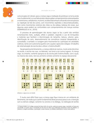 38
E D U C A Ç Ã O I N C L U S I V A
comunicação em Libras), para a criança cega a mediação do professor se torna ainda
mais fundamental, e a sua falta tende a desencadear comportamentos estereotipados
emaneirismos,verbalismos,mutismo,ecolalia(falasempreutilizandoaterceirapessoa
ou repetição da fala do outro), com movimentos repetidos e descontextualizados,
bem como movimentos rotativos das mãos ou da cabeça, balanço do corpo, que
algumas vezes podem ser confundidos com comportamentos de crianças autistas
(DOMINGUES et al., 2010).
O processo de aprendizagem dos alunos cegos se faz a partir dos sentidos
remanescentes (tato, audição, olfato e paladar), exigindo o uso de brinquedos
e materiais que facilitem a discriminação do tamanho, textura, volume, peso,
identificação de sons, desenvolvimento da consciência corporal (despertando a
curiosidade, a vontade e a coragem para movimentar-se e participar em atividades
coletivas, tanto com autonomia quanto com a ajuda e apoio dos colegas). O trabalho
de sistematização da escrita deve utilizar o Sistema Braille6
.
Na perspectiva do letramento, a criança vidente já vivencia, muito antes de entrar
na escola, a escrita nas ruas, na televisão, nos livros e em outros lugares. A criança
cega, no entanto, somente apropria-se da escrita pelo Sistema Braille, com o qual,
na maioria das vezes, terá seu primeiro contato somente no espaço educacional.
6
O Sistema Braille é um código universal de leitura tátil e de escrita, usado por pessoas cegas, inventado na França por
Louis Braille, um jovem cego. É constituído por 64 sinais em relevo cuja combinação representa as letras do alfabeto, os
números, as vogais acentuadas, a pontuação, a notas musicais, os símbolos matemáticos e outros sinais gráficos.
É muito mais difícil fazer que a criança cega fique imersa em um ambiente de
letramento, de modo que a parte fundamental deste processo passa a ser a interação
com os demais colegas: somente no convívio e no diálogo, na realização de tarefas
	A	 B	 C	 D	 E	 F	 G	H	 I	 J	 K	 L	 M
	 1	 2	 3	 4	 5
	N	 O	 P	 Q	R	 S	 T	 U	 V	 W	X	 Y	Z
	 6	 7	 8	 9	 0
Alfabeto e algarismos em Braille.
PNAIC_MAT_Educ Incl_pg001-096.indd 38 25/2/2014 17:04:20
 