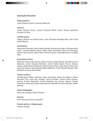 EDUCAÇÃO INCLUSIVA
Organizadores:
Carlos Roberto Vianna, Emerson Rolkouski
Autores:
Carlos Roberto Vianna, Lizmari Crestiane Merlin Greca, Rosane Aparecida
Favoreto da Silva
Comitê Gestor:
Adilson Oliveira do Espírito Santo, Liane Teresinha Wendling Roos, Mara Sueli
Simão Moraes
Consultores:
Alexandrina Monteiro, Alina Galvão Spinillo, Antonio José Lopes, Celi Espasandin
Lopes, Cristiano Alberto Muniz, Gilda Lisbôa Guimarães, Maria da Conceição
Ferreira Reis Fonseca, Maria Tereza Carneiro Soares, Rosinalda Aurora de Melo
Teles
Pareceristas ad hoc:
Adail Silva Pereira dos Santos, Adriana Eufrasio Braga Sobral, Ana Marcia Luna
Monteiro, Carlos Eduardo Monteiro, Cecilia Fukiko Kamei Kimura, Clarissa
Araújo, Gladys Denise Wielewski, Iole de Freitas Druck, Lilian Nasser, Maria José
Costa dos Santos, Paula Moreira Baltar Bellemain, Paulo Meireles Barguil, Rute
Elizabete de Souza Rosa Borba
Leitores Críticos:
Camille Bordin Botke, Enderson Lopes Guimarães, Flavia Dias Ribeiro, Helena
Noronha Cury, Laíza Erler Janegitz, Larissa Kovalski, Leonora Pilon Quintas,
Luciane Ferreira Mocrosky, Luciane Mulazani dos Santos, Marcos Aurelio
Zanlorenzi, Maria do Carmo Santos Domite, Michelle Taís Faria Feliciano, Nelem
Orlovski
Apoio Pedagógico:
Laíza Erler Janegitz, Nelem Orlovski
Revisão:
Célia Maria Zen Franco Gonçalves
Projeto gráfico e diagramação:
Labores Graphici
PNAIC_MAT_Educ Incl_pg001-096.indd 4 25/2/2014 17:04:08
 