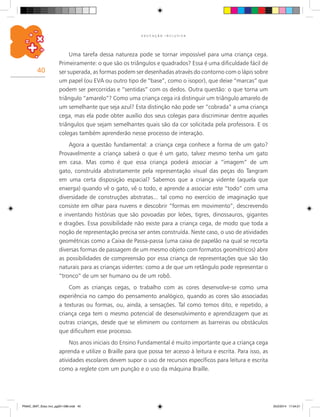 40
E D U C A Ç Ã O I N C L U S I V A
Uma tarefa dessa natureza pode se tornar impossível para uma criança cega.
Primeiramente: o que são os triângulos e quadrados? Essa é uma dificuldade fácil de
ser superada, as formas podem ser desenhadas através do contorno com o lápis sobre
um papel (ou EVA ou outro tipo de “base”, como o isopor), que deixe “marcas” que
podem ser percorridas e “sentidas” com os dedos. Outra questão: o que torna um
triângulo “amarelo”? Como uma criança cega irá distinguir um triângulo amarelo de
um semelhante que seja azul? Esta distinção não pode ser “cobrada” a uma criança
cega, mas ela pode obter auxílio dos seus colegas para discriminar dentre aqueles
triângulos que sejam semelhantes quais são da cor solicitada pela professora. E os
colegas também aprenderão nesse processo de interação.
Agora a questão fundamental: a criança cega conhece a forma de um gato?
Provavelmente a criança saberá o que é um gato, talvez mesmo tenha um gato
em casa. Mas como é que essa criança poderá associar a “imagem” de um
gato, construída abstratamente pela representação visual das peças do Tangram
em uma certa disposição espacial? Sabemos que a criança vidente (aquela que
enxerga) quando vê o gato, vê o todo, e aprende a associar este “todo” com uma
diversidade de construções abstratas... tal como no exercício de imaginação que
consiste em olhar para nuvens e descobrir “formas em movimento”, descrevendo
e inventando histórias que são povoadas por leões, tigres, dinossauros, gigantes
e dragões. Essa possibilidade não existe para a criança cega, de modo que toda a
noção de representação precisa ser antes construída. Neste caso, o uso de atividades
geométricas como a Caixa de Passa-passa (uma caixa de papelão na qual se recorta
diversas formas de passagem de um mesmo objeto com formatos geométricos) abre
as possibilidades de compreensão por essa criança de representações que são tão
naturais para as crianças videntes: como a de que um retângulo pode representar o
“tronco” de um ser humano ou de um robô.
Com as crianças cegas, o trabalho com as cores desenvolve-se como uma
experiência no campo do pensamento analógico, quando as cores são associadas
a texturas ou formas, ou, ainda, a sensações. Tal como temos dito, e repetido, a
criança cega tem o mesmo potencial de desenvolvimento e aprendizagem que as
outras crianças, desde que se eliminem ou contornem as barreiras ou obstáculos
que dificultem esse processo.
Nos anos iniciais do Ensino Fundamental é muito importante que a criança cega
aprenda e utilize o Braille para que possa ter acesso à leitura e escrita. Para isso, as
atividades escolares devem supor o uso de recursos específicos para leitura e escrita
como a reglete com um punção e o uso da máquina Braille.
PNAIC_MAT_Educ Incl_pg001-096.indd 40 25/2/2014 17:04:21
 