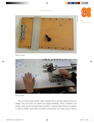 41
E D U C A Ç Ã O I N C L U S I V A
Reglete e punção.
Arquivodosautores
Máquina Braille.
Arquivodosautores
Para as crianças que nascem cegas o Braille não se constitui apenas como um
código, mas sim como um sistema de notação (MORAIS, 2012). O Braille é um
código, cada um de nós pode trocar as letras e números pelas marcas, ou acionar
a máquina Braille, escrevendo em Braille corretamente sem saber fazer a leitura.
PNAIC_MAT_Educ Incl_pg001-096.indd 41 25/2/2014 17:04:22
 