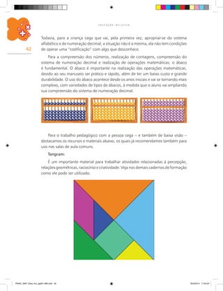 42
E D U C A Ç Ã O I N C L U S I V A
Para o trabalho pedagógico com a pessoa cega – e também de baixa visão –
destacamos os recursos e materiais abaixo, os quais já recomendamos também para
uso nas salas de aula comuns.
Tangram:
É um importante material para trabalhar atividades relacionadas à percepção,
relações geométricas, raciocínio e criatividade. Veja nos demais cadernos de formação
como ele pode ser utilizado.
Todavia, para a criança cega que vai, pela primeira vez, apropriar-se do sistema
alfabético e de numeração decimal, a situação não é a mesma, ela não tem condições
de operar uma “codificação” com algo que desconhece.
Para a compreensão dos números, realização de contagens, compreensão do
sistema de numeração decimal e realização de operações matemáticas, o ábaco
é fundamental. O ábaco é importante na realização das operações matemáticas,
devido ao seu manuseio ser prático e rápido, além de ter um baixo custo e grande
durabilidade. O uso do ábaco acontece desde os anos iniciais e vai se tornando mais
complexo, com variedades de tipos de ábacos, à medida que o aluno vai ampliando
sua compreensão do sistema de numeração decimal.
PNAIC_MAT_Educ Incl_pg001-096.indd 42 25/2/2014 17:04:24
 