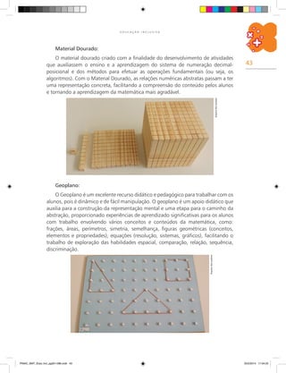 43
E D U C A Ç Ã O I N C L U S I V A
Material Dourado:
O material dourado criado com a finalidade do desenvolvimento de atividades
que auxiliassem o ensino e a aprendizagem do sistema de numeração decimal-
posicional e dos métodos para efetuar as operações fundamentais (ou seja, os
algoritmos). Com o Material Dourado, as relações numéricas abstratas passam a ter
uma representação concreta, facilitando a compreensão do conteúdo pelos alunos
e tornando a aprendizagem da matemática mais agradável.
Arquivodosautores
Geoplano:
O Geoplano é um excelente recurso didático e pedagógico para trabalhar com os
alunos, pois é dinâmico e de fácil manipulação. O geoplano é um apoio didático que
auxilia para a construção da representação mental e uma etapa para o caminho da
abstração, proporcionado experiências de aprendizado significativas para os alunos
com trabalho envolvendo vários conceitos e conteúdos da matemática, como:
frações, áreas, perímetros, simetria, semelhança, figuras geométricas (conceitos,
elementos e propriedades), equações (resolução, sistemas, gráficos), facilitando o
trabalho de exploração das habilidades espacial, comparação, relação, sequência,
discriminação.
Arquivodosautores
PNAIC_MAT_Educ Incl_pg001-096.indd 43 25/2/2014 17:04:25
 