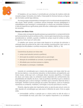 44
E D U C A Ç Ã O I N C L U S I V A
O Geoplano, em sua maioria, é constituído por uma base de madeira onde são
cravados pregos, formando uma malha. A base pode ter diversas texturas, as figuras
são formadas usando ligas elásticas.
Ascriançascegascompreendemeinteragemcomomundoatravésdeexperiências
não visuais. Nesse sentido, o professor precisa empregar recursos pedagógicos e
metodológicos que favoreçam a compreensão e o acesso aos conteúdos escolares.
A falta de experiências significativas pode dificultar a elaboração e desenvolvimento
de conceitos.
Pessoas com Baixa Visão
A baixa visão corresponde àquelas pessoas que apresentam o comprometimento
do funcionamento visual em ambos os olhos, mesmo após tratamento e/ou correção,
considerando-se, também, quando a medida do campo visual em ambos os olhos
for igual ou menor que um certo valor.
O trabalho com alunos com baixa visão baseia-se no princípio de estimular a
utilização plena do potencial de visão e dos sentidos remanescentes, bem como na
superação de dificuldades e conflitos emocionais. (BRASIL, 2007b, p. 18)
Características da pessoa com baixa visão:
campo visual reduzido (central ou periférico);•	
diminuição da acuidade visual (para perto ou para longe);•	
alterações de sensibilidade ao contraste, na percepção de cores;•	
dificuldades para reconhecer pessoas ou objetos;•	
dificuldades na orientação e mobilidade.•	
Levando em consideração que a maioria das pessoas com baixa visão faz uso
de recursos ópticos, o seu processo educativo se desenvolverá, principalmente, por
meios visuais, ainda que com a utilização desses recursos específicos. A inclusão
do aluno com baixa visão no ambiente escolar dependerá do conhecimento das
possibilidades de trabalho do aluno. Cabe ao professor identificar qual é a distância
mais adequada para o aluno enxergar e também qual o tamanho ideal das letras e
ilustrações. Também é preciso atenção aos auxílios não-ópticos, como as mudanças
necessárias no ambiente, mobiliário, iluminação e recursos para leitura e escrita.
Portanto, algumas ações são importantes tanto na sala de aula comum como no
AEE, levando em consideração que cada aluno é diferente do outro. Entre as ações
estão:
luminosidade: verificar a posição que o a aluno senta na sala de aula e a•	
luminosidade do local, pois esta é um aspecto importante a se considerar.
PNAIC_MAT_Educ Incl_pg001-096.indd 44 25/2/2014 17:04:25
 