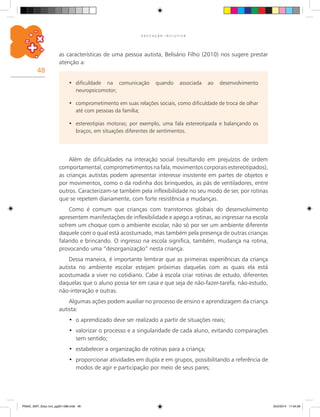 48
E D U C A Ç Ã O I N C L U S I V A
dificuldade na comunicação quando associada ao desenvolvimento•	
neuropsicomotor;
comprometimento em suas relações sociais, como dificuldade de troca de olhar•	
até com pessoas da família;
estereotipias motoras; por exemplo, uma fala estereotipada e balançando os•	
braços, em situações diferentes de sentimentos.
Além de dificuldades na interação social (resultando em prejuízos de ordem
comportamental,comprometimentosna fala, movimentos corporais estereotipados),
as crianças autistas podem apresentar interesse insistente em partes de objetos e
por movimentos, como o da rodinha dos brinquedos, as pás de ventiladores, entre
outros. Caracterizam-se também pela inflexibilidade no seu modo de ser, por rotinas
que se repetem diariamente, com forte resistência a mudanças.
Como é comum que crianças com transtornos globais do desenvolvimento
apresentem manifestações de inflexibilidade e apego a rotinas, ao ingressar na escola
sofrem um choque com o ambiente escolar, não só por ser um ambiente diferente
daquele com o qual está acostumado, mas também pela presença de outras crianças
falando e brincando. O ingresso na escola significa, também, mudança na rotina,
provocando uma “desorganização” nesta criança.
Dessa maneira, é importante lembrar que as primeiras experiências da criança
autista no ambiente escolar estejam próximas daquelas com as quais ela está
acostumada a viver no cotidiano. Cabe à escola criar rotinas de estudo, diferentes
daquelas que o aluno possa ter em casa e que seja de não-fazer-tarefa, não-estudo,
não-interação e outras.
Algumas ações podem auxiliar no processo de ensino e aprendizagem da criança
autista:
o aprendizado deve ser realizado a partir de situações reais;•	
valorizar o processo e a singularidade de cada aluno, evitando comparações•	
sem sentido;
estabelecer a organização de rotinas para a criança;•	
proporcionar atividades em dupla e em grupos, possibilitando a referência de•	
modos de agir e participação por meio de seus pares;
as características de uma pessoa autista, Belisário Filho (2010) nos sugere prestar
atenção a:
PNAIC_MAT_Educ Incl_pg001-096.indd 48 25/2/2014 17:04:28
 