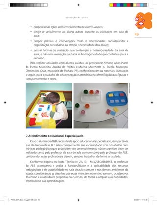 49
E D U C A Ç Ã O I N C L U S I V A
O Atendimento Educacional Especializado
Caso o aluno com TGD necessite de apoio educacional especializado, é importante
que ele frequente o AEE para complementar sua escolaridade, pois o trabalho com
práticas pedagógicas que propiciem seu desenvolvimento sócio cognitivo deve ser
realizado tanto pelo professor da sala de aula comum como pelo professor do AEE.
Lembrando: estes profissionais devem, sempre, trabalhar de forma articulada.
Conforme disposta na Nota Técnica N.o
24/13 – MEC/SECADI/DPEE, o professor
do AEE acompanha e avalia a funcionalidade e a aplicabilidade dos recursos
pedagógicos e de acessibilidade na sala de aula comum e nos demais ambientes da
escola, considerando os desafios que estes vivenciam no ensino comum, os objetivos
do ensino e as atividades propostas no currículo, de forma a ampliar suas habilidades,
promovendo sua aprendizagem.
proporcionar ações com envolvimento de outros alunos;•	
dirigir-se verbalmente ao aluno autista durante as atividades em sala de•	
aula;
propor práticas e intervenções novas e diferenciadas, considerando a•	
organização do trabalho ao tempo e necessidade dos alunos;
pensar formas de avaliação que contemple a heterogeneidade da sala de•	
aula, e não uma avaliação pautada na homogeneidade que contribua para a
exclusão.
Para realizar atividades com alunos autistas, as professoras Simone Alves Piardi
da Escola Municipal Aroldo de Freitas e Márcia Marchette da Escola Municipal
Clementina Cruz, município de Pinhais (PR), confeccionaram os materiais, ilustrados
a seguir, para o trabalho de alfabetização matemática na identificação das figuras e
com pareamento e cores.
Arquivodosautores
PNAIC_MAT_Educ Incl_pg001-096.indd 49 25/2/2014 17:04:30
 