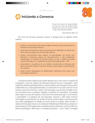 5
E D U C A Ç Ã O I N C L U S I V A
Iniciando a Conversa
Começamos pelos objetivos para poder destacar que, assim como na coleção de
Linguagem, o foco do caderno de Educação Especial não era a Linguagem, nesta
coleção de Alfabetização Matemática o foco do caderno de Educação Inclusiva não é
a Matemática ou a Educação Matemática. É importante ter isso claro antes de iniciar
a leitura, pois assim não vai se “cobrar” do texto algo a que ele não se propõe: servir
de instrumento para o professor trabalhar conteúdos de matemática. A proposta
deste caderno no que diz respeito a “servir de instrumento para algo” é a de mostrar
a necessidade e os objetivos de uma Educação Inclusiva e, além disso, fornecer
informações aos professores no sentido de prover amparo legal e institucional para
suas ações pedagógicas na direção de tornar efetiva a inclusão. Nesse sentido, o
caderno de Educação Inclusiva na coleção de Alfabetização Matemática compila um
amplo leque de informações sobre as políticas oficiais presentes no site do MEC em
diversas publicações. Além disso, na medida do possível – e sem “forçar” situações
O que eles chamam de nossos defeitos
é o que nós temos de diferente deles.
Cultivemo-los, pois, com o maior carinho
– esses nossos benditos defeitos.
Mário Quintana, 2006, p. 93
No início da conversa, queremos chamar a atenção para os objetivos desse
caderno:
ampliar conhecimentos sobre aspectos legais referentes à Educação Especial na•	
perspectiva da Educação Inclusiva;
	aprofundar conhecimentos sobre encaminhamentos destinados aos alunos que•	
fazem parte do público alvo da Educação Especial;
ampliar conhecimentos sobre espaços de aprendizagem dos alunos com•	
deficiência, transtornos globais do desenvolvimento e altas habilidades/
superdotação. no contexto da inclusão escolar, ou seja, o trabalho da escola
comum articulada com o atendimento educacional especializado – AEE;
compreender a importância de um trabalho considerando as diferenças dos•	
alunos com ações voltadas a promover o acesso, a participação e a aprendizagem
dos mesmos;
	sugerir práticas pedagógicas de alfabetização matemática para alunos com•	
necessidades específicas.
PNAIC_MAT_Educ Incl_pg001-096.indd 5 25/2/2014 17:04:08
 
