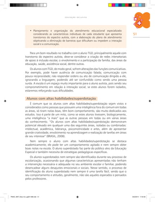 51
E D U C A Ç Ã O I N C L U S I V A
Planejamento e organização do atendimento educacional especializado•	
considerando as características individuais de cada estudante que apresenta
transtornos do espectro autista, com a elaboração do plano de atendimento
objetivando a eliminação de barreiras que dificultam ou impedem a interação
social e a comunicação.
Para um bom resultado no trabalho com o aluno TGD, principalmente aquele com
transtorno do espectro autista, deve-se considerar a criação de redes intersetoriais
de apoio à inclusão escolar, o envolvimento e a participação da família, das áreas da
educação, saúde, assistência social, dentre outras.
Os alunos com TGD, de modo geral, sofrem alterações das funções comunicativas.
Por exemplo, pode haver ausência de comunicação falada; comunicação com
pouca reciprocidade; não responder ordens ou ato de comunicação dirigido a ele,
ignorando a linguagem; podendo até ser confundido como sendo uma pessoa
surda. A escola é um espaço muito importante para o aluno autista, pois sendo seu
comprometimento em relação à interação social, se estes alunos forem isolados,
estaremos reforçando suas dificuldades.
Alunos com altas habilidades/superdotação
É comum que os alunos com altas habilidades/superdotação sejam vistos e
considerados como pessoas que possuem uma inteligência fora do comum em todas
as áreas, só tiram notas boas, têm bom comportamento, são muito dedicados aos
estudos. Isso é parte de um mito, como se estes alunos tivessem, biologicamente,
uma inteligência “a mais” que as outras pessoas em todas ou em várias áreas
do conhecimento. “Os alunos com altas habilidades/superdotação demonstram
potencial elevado em qualquer uma das seguintes áreas, isoladas ou combinadas:
intelectual, acadêmica, liderança, psicomotricidade e artes, além de apresentar
grande criatividade, envolvimento na aprendizagem e realização de tarefas em áreas
de seu interesse” (BRASIL, 2008).
Nem sempre o aluno com altas habilidades/superdotação se destaca
academicamente; ele pode ter um comportamento agitado e nem sempre obter
boas notas na escola. O aluno superdotado faz parte do público alvo da Educação
Especial e também necessita de estratégias pedagógicas específicas.
Os alunos superdotados nem sempre são identificados durante seu processo de
escolarização, ocasionando que algumas características apresentadas não tenham
a intervenção necessária e adequada no seu ambiente escolar e familiar, podendo
desencadear alguns desajustes emocionais e sociais. Nesse sentido, o processo de
identificação do aluno superdotado nem sempre é uma tarefa fácil, sendo que o
seu comportamento e atitudes, geralmente, não são aqueles esperados e pensados
pelos professores.
PNAIC_MAT_Educ Incl_pg001-096.indd 51 25/2/2014 17:04:30
 