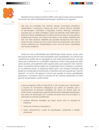 52
E D U C A Ç Ã O I N C L U S I V A
Baseados em Guimarães e Ourofino (2007), entre alguns traços comuns presentes
nos alunos com Altas Habilidades/Superdotação, destacamos os seguintes:
A partir de Delpretto, Giffoni e Zardo (2010, p. 20), entende-se por “identificação”
o conjunto de instrumentos pedagógicos que podem ser utilizados para o
reconhecimento de diferentes habilidades dos alunos em diversas áreas do
conhecimento, considerando as especificidades das altas habilidades/superdotação.
Essa prática de identificação traz o contexto da escola como foco de análise e a
observação do professor possibilitando:
conhecer diferentes estratégias que alguns alunos usam na resolução de•	
problemas;
revelar seus interesses e motivações; e•	
avaliar conhecimentos e estilos de aprendizagem, subsidiando o trabalho•	
educacional.
Alto grau de curiosidade; boa memória; atenção concentrada; persistência;
independência e autonomia; interesse por áreas e tópicos diversos; facilidade
de aprendizagem; criatividade e imaginação; iniciativa; liderança; vocabulário
avançado para sua idade cronológica; riqueza de expressão verbal (elaboração e
fluência de ideias); habilidade para considerar pontos de vistas de outras pessoas;
facilidade para interagir com crianças mais velhas ou com adultos; habilidade para
lidar com ideias abstratas; habilidade para perceber discrepâncias entre ideias e
pontos de vista; interesse por livros e outras fontes de conhecimento; alto nível de
energia; preferência por situações/objetos novos; senso de humor; originalidade
para resolver problemas.
Tendo em vista as dificuldades para identificação destes alunos, muitas vezes
eles passam pela escola sem serem percebidos como superdotados. Em vista de suas
características, podem até ser segregados ou mal vistos pelos professores. Uma das
coisas que os destacam é a curiosidade, levando-os a fazer muitas perguntas sobre
vários assuntos, principalmente sobre aqueles pelos quais possuem mais interesse.
Assim, no ambiente familiar podem ser considerados como insistentes e cansativos;
já, no ambiente escolar, as perguntas podem gerar uma situação incômoda, pois
podem ser considerados inconvenientes, insistentes e até como aqueles que “querem
aparecer” na turma. Isto porque é comum que quando os alunos superdotados
perguntam e conversam sobre os assuntos de seu interesse apresentam um bom
grau de compreensão e conhecimento.
PNAIC_MAT_Educ Incl_pg001-096.indd 52 25/2/2014 17:04:30
 