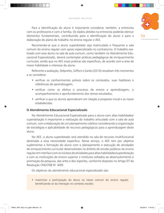 53
E D U C A Ç Ã O I N C L U S I V A
maximizar a participação do aluno na classe comum do ensino regular,•	
beneficiando-se da interação no contexto escolar;
Para a identificação do aluno é importante considerar, também, a entrevista
com os professores e com a família. Os dados obtidos na entrevista poderão elencar
elementos fundamentais, contribuindo para a identificação do aluno e para a
elaboração do plano de trabalho no ensino regular e AEE.
Recomenda-se que o aluno superdotado seja matriculado e frequente a sala
comum do ensino regular com apoio especializado no contraturno. O trabalho rea-
lizado com esse aluno na sala de aula comum, como também no Atendimento Edu-
cacional Especializado, deverá contemplar práticas pedagógicas de enriquecimento
curricular, sendo que no AEE essas práticas são específicas, de acordo com a área de
maior habilidade e interesse do aluno.
Referente a avaliação, Delpretto, Giffoni e Zardo (2010) ressaltam três momentos
a se considerar:
verificar os conhecimentos prévios sobre os conteúdos, suas hipóteses e•	
referências de aprendizagem;
verificar como se efetiva o processo de ensino e aprendizagem, o•	
acompanhamento e aprofundamento dos temas estudados;
verificar o que os alunos aprenderam em relação à proposta inicial e as novas•	
estabelecidas.
O Atendimento Educacional Especializado
No Atendimento Educacional Especializado para o aluno com altas habilidades/
superdotação é importante a realização do trabalho articulado com a sala de aula
comum, com a elaboração de um planejamento coletivo considerando a organização
de estratégias e aplicabilidade de recursos pedagógicos para a aprendizagem deste
aluno.
No AEE, o aluno superdotado será atendido na sala de recursos multifuncional
destinada a essa necessidade específica. Nesse serviço, o AEE tem por objetivo
suplementar a formação do aluno com o planejamento e execução de atividades
de enriquecimento curricular desenvolvidas no âmbito de escolas públicas de ensino
regulareminterfacecomosnúcleosdeatividadesparaaltashabilidades/superdotação
e com as instituições de ensino superior e institutos voltados ao desenvolvimento e
promoção da pesquisa, das artes e dos esportes, conforme disposto no Artigo 07 da
Resolução CNE/CNB N.o
4/09.
Os objetivos do atendimento educacional especializado são:
PNAIC_MAT_Educ Incl_pg001-096.indd 53 25/2/2014 17:04:30
 