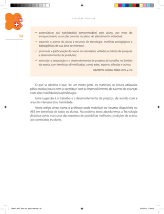 54
E D U C A Ç Ã O I N C L U S I V A
potencializar a(s) habilidade(s) demonstrada(s) pelo aluno, por meio do•	
enriquecimento curricular previsto no plano de atendimento individual;
expandir o acesso do aluno a recursos de tecnologia, matérias pedagógicos e•	
bibliográficos de sua área de interesse;
promover a participação do aluno em atividades voltadas à prática da pesquisa•	
e desenvolvimento de produtos;
estimular a proposição e o desenvolvimento de projetos de trabalho no âmbito•	
da escola, com temáticas diversificadas, como artes, esporte, ciências e outras.
(DELPRETTO; GIFFONI; ZARDO, 2010, p. 23)
O que se observa é que, de um modo geral, os materiais de leitura utilizados
pelas escolas pouco tem a contribuir com o desenvolvimento do talento de crianças
com altas habilidades/superdotação.
Uma sugestão é o trabalho e o desenvolvimento de projetos, de acordo com a
área de interesse e/ou habilidade.
Neste artigo vimos como o professor pode mobilizar os recursos disponíveis no
AEE em benefício de todos os alunos. No próximo texto abordaremos a Tecnologia
Assistiva como mais uma das maneiras de possibilitar melhores condições de acesso
aos conteúdos escolares.
PNAIC_MAT_Educ Incl_pg001-096.indd 54 25/2/2014 17:04:30
 