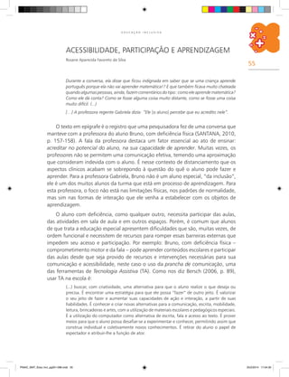 55
E D U C A Ç Ã O I N C L U S I V A
acessibilidade, participação e aprendizagem
Rosane Aparecida Favoreto da Silva
Durante a conversa, ela disse que ficou indignada em saber que se uma criança aprende
português porque ela não vai aprender matemática!? E que também ficava muito chateada
quando algumas pessoas, ainda, fazem comentários do tipo: como ele aprende matemática?
Como ele dá conta? Como se fosse alguma coisa muito distante, como se fosse uma coisa
muito difícil. (...)
[…] A professora regente Gabriela dizia: “Ele [o aluno] percebe que eu acredito nele”.
O texto em epígrafe é o registro que uma pesquisadora fez de uma conversa que
manteve com a professora do aluno Bruno, com deficiência física (SANTANA, 2010,
p. 157-158). A fala da professora destaca um fator essencial ao ato de ensinar:
acreditar no potencial do aluno, na sua capacidade de aprender. Muitas vezes, os
professores não se permitem uma comunicação efetiva, temendo uma aproximação
que consideram indevida com o aluno. É nesse contexto de distanciamento que os
aspectos clínicos acabam se sobrepondo à questão do quê o aluno pode fazer e
aprender. Para a professora Gabriela, Bruno não é um aluno especial, “da inclusão”,
ele é um dos muitos alunos da turma que está em processo de aprendizagem. Para
esta professora, o foco não está nas limitações físicas, nos padrões de normalidade,
mas sim nas formas de interação que ele venha a estabelecer com os objetos de
aprendizagem.
O aluno com deficiência, como qualquer outro, necessita participar das aulas,
das atividades em sala de aula e em outros espaços. Porém, é comum que alunos
de que trata a educação especial apresentem dificuldades que são, muitas vezes, de
ordem funcional e necessitem de recursos para romper essas barreiras externas que
impedem seu acesso e participação. Por exemplo: Bruno, com deficiência física –
comprometimento motor e da fala – pode aprender conteúdos escolares e participar
das aulas desde que seja provido de recursos e intervenções necessárias para sua
comunicação e acessibilidade, neste caso o uso da prancha de comunicação, uma
das ferramentas de tecnologia assistiva (TA). Como nos diz Bersch (2006, p. 89),
usar TA na escola é:
(...) buscar, com criatividade, uma alternativa para que o aluno realize o que deseja ou
precisa. É encontrar uma estratégia para que ele possa “fazer” de outro jeito. É valorizar
o seu jeito de fazer e aumentar suas capacidades de ação e interação, a partir de suas
habilidades. É conhecer e criar novas alternativas para a comunicação, escrita, mobilidade,
leitura, brincadeiras e artes, com a utilização de materiais escolares e pedagógicos especiais.
É a utilização do computador como alternativa de escrita, fala e acesso ao texto. É prover
meios para que o aluno possa desafiar-se a experimentar e conhecer, permitindo assim que
construa individual e coletivamente novos conhecimentos. É retirar do aluno o papel de
espectador e atribuir-lhe a função de ator.
PNAIC_MAT_Educ Incl_pg001-096.indd 55 25/2/2014 17:04:30
 