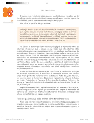 56
E D U C A Ç Ã O I N C L U S I V A
O que veremos neste texto retrata algumas possibilidades de inserção e uso de
tecnologia assistiva que tem contribuído para a aprendizagem, tanto no aspecto da
acessibilidade quanto no aspecto das estratégias pedagógicas.
Mas, afinal, o que é Tecnologia Assistiva?
Ao utilizar as tecnologias como recurso pedagógico é importante definir os
objetivos educacionais que se deseja atingir, e saber que estes objetivos estão
relacionados a valores e pressupostos que se tem em relação ao papel da escola, da
aprendizagem, do ensino, dos alunos, da metodologia e avaliação que se pretende
no espaço escolar. O uso das tecnologias deve fazer parte da proposta curricular,
com clareza nas intenções e com indicativos para a organização do seu uso. Nesse
sentido, conhecer os equipamentos não é a questão principal; o fundamental é ter
conhecimento do aluno e das suas necessidades específicas. É o conhecimento das
necessidades do aluno que ajudará na escolha do recurso tecnológico que melhor
responde ao que foi mapeado e contribuirá para atingir os objetivos e conteúdos
curriculares previstos.
O MEC tem investido em algumas ações, como formação continuada e produção
de materiais, contemplando e abordando a Tecnologia Assistiva. Nos últimos
anos, foram produzidos materiais como: os textos do Portal de Ajudas Técnicas,
os cadernos sobre o Atendimento Educacional Especializado, a Revista Inclusão,
os Ensaios Pedagógicos, o Programa de Formação Continuada de Professores da
Educação Especial. Os materiais estão disponibilizados no Portal do Mec, Secadi, na
seção Publicações.
Aspróximasseçõestratarão,separadamenteparacadaáreadaEducaçãoEspecial,
das tecnologias assistivas e digitais que contribuem para ampliar as habilidades de
comunicação e a resolução de dificuldades funcionais, de acesso e participação dos
alunos com deficiência nos espaços escolares.
Tecnologia assistiva para alunos com deficiência física
Neste caso, a tecnologia assistiva se destina principalmente àqueles que possuem
impedimentos para a comunicação oral e escrita, auxiliando-os a se comunicar e
participar das ações promovidas em sala de aula, nos demais espaços escolares e
também fora da escola.
Tecnologia Assistiva é uma área do conhecimento, de característica interdisciplinar,
que engloba produtos, recursos, metodologias, estratégias, práticas e serviços
que objetivam promover a funcionalidade, relacionada à atividade e participação,
de pessoas com deficiência, incapacidades ou mobilidade reduzida, visando sua
autonomia, independência, qualidade de vida e inclusão. (CORDE/Comitê de Ajudas
Técnicas/Secretaria Especial de Direitos Humanos – SEDH, ATA VII).
PNAIC_MAT_Educ Incl_pg001-096.indd 56 25/2/2014 17:04:30
 