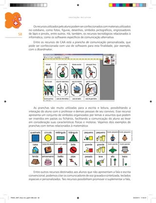 58
E D U C A Ç Ã O I N C L U S I V A
Osrecursosutilizadospeloalunopodemserconfeccionadoscommateriaisutilizados
no cotidiano, como fotos, figuras, desenhos, símbolos pictográficos, engrossadores
de lápis e pincéis, entre outros. Há, também, os recursos tecnológicos relacionados à
informática, como os softwares específicos de comunicação alternativa.
Entre os recursos de CAA está a prancha de comunicação personalizada, que
pode ser confeccionada com uso de softwares para esta finalidade, por exemplo,
com o Boardmaker.
Arquivodosautores
As pranchas são muito utilizadas para a escrita e leitura, possibilitando a
interação do aluno com o professor e demais pessoas de seu convívio. Esse recurso
apresenta um conjunto de símbolos organizados por temas e assuntos que podem
ser inseridos em pastas ou fichários, facilitando a comunicação do aluno ao levar
em consideração suas características físicas e motoras. Vejamos dois exemplos de
pranchas com temas relacionados à matemática:
Arquivodosautores
Entre outros recursos destinados aos alunos que não apresentam a fala e escrita
convencional, podemos citar os comunicadores de voz gravada e sintetizada, teclados
especiais e personalizados. Tais recursos possibilitam promover e suplementar a fala,
PNAIC_MAT_Educ Incl_pg001-096.indd 58 25/2/2014 17:04:31
 