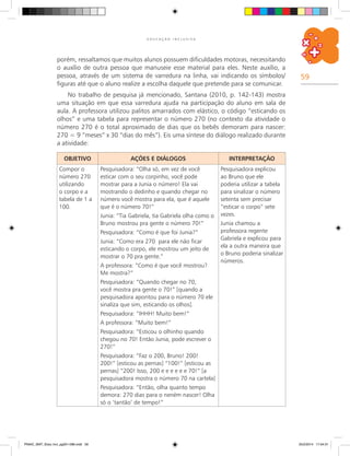 59
E D U C A Ç Ã O I N C L U S I V A
porém, ressaltamos que muitos alunos possuem dificuldades motoras, necessitando
o auxílio de outra pessoa que manuseie esse material para eles. Neste auxílio, a
pessoa, através de um sistema de varredura na linha, vai indicando os símbolos/
figuras até que o aluno realize a escolha daquele que pretende para se comunicar.
No trabalho de pesquisa já mencionado, Santana (2010, p. 142-143) mostra
uma situação em que essa varredura ajuda na participação do aluno em sala de
aula. A professora utilizou palitos amarrados com elástico, o código “esticando os
olhos” e uma tabela para representar o número 270 (no contexto da atividade o
número 270 é o total aproximado de dias que os bebês demoram para nascer:
270 = 9 “meses” x 30 “dias do mês”). Eis uma síntese do diálogo realizado durante
a atividade:
OBJETIVO AÇÕES E DIÁLOGOS INTERPRETAÇÃO
Compor o
número 270
utilizando
o corpo e a
tabela de 1 a
100.
Pesquisadora: “Olha só, em vez de você
esticar com o seu corpinho, você pode
mostrar para a Junia o número! Ela vai
mostrando o dedinho e quando chegar no
número você mostra para ela, que é aquele
que é o número 70!”
Junia: “Tia Gabriela, tia Gabriela olha como o
Bruno mostrou pra gente o número 70!”
Pesquisadora: “Como é que foi Junia?”
Junia: “Como era 270 para ele não ficar
esticando o corpo, ele mostrou um jeito de
mostrar o 70 pra gente.”
A professora: “Como é que você mostrou?
Me mostra?”
Pesquisadora: “Quando chegar no 70,
você mostra pra gente o 70!” [quando a
pesquisadora apontou para o número 70 ele
sinaliza que sim, esticando os olhos].
Pesquisadora: “IHHH! Muito bem!”
A professora: “Muito bem!”
Pesquisadora: “Esticou o olhinho quando
chegou no 70! Então Junia, pode escrever o
270!”
Pesquisadora: “Faz o 200, Bruno! 200!
200!” [esticou as pernas] “100!” [esticou as
pernas] “200! Isso, 200 e e e e e e 70!” [a
pesquisadora mostra o número 70 na cartela]
Pesquisadora: “Então, olha quanto tempo
demora: 270 dias para o neném nascer! Olha
só o ‘tantão’ de tempo!”
Pesquisadora explicou
ao Bruno que ele
poderia utilizar a tabela
para sinalizar o número
setenta sem precisar
“esticar o corpo” sete
vezes.
Junia chamou a
professora regente
Gabriela e explicou para
ela a outra maneira que
o Bruno poderia sinalizar
números.
PNAIC_MAT_Educ Incl_pg001-096.indd 59 25/2/2014 17:04:31
 