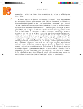 6
E D U C A Ç Ã O I N C L U S I V A
descabidas – apresenta alguns encaminhamentos referentes à Alfabetização
Matemática.
A principal questão que devemos ter em mente durante toda a leitura deste caderno
é a de que não faz sentido falarmos sobre todas as coisas que falamos para garantir os
direitos de aprendizagem dos alunos, e não pretendermos – seriamente – que a palavra
“alunos” se refira a todos os alunos da nossa sala de aula! Então, quando falamos
do lúdico e de como ele é fundamental para a aprendizagem das crianças, estamos
pensando que as crianças surdas ou cegas também devem brincar, jogar e explorar
estas potencialidades do lúdico em suas vidas e durante sua escolarização. Quando
sugerimos que um tipo de material seja usado, por exemplo os Blocos Lógicos,
então este material deve ser usado com todas as crianças, sendo proveitoso de
diferentes maneiras para aquelas com deficiência intelectual ou paralisia cerebral. De
outro lado, quando nos aprofundarmos nos recursos tecnológicos disponibilizados
para a Educação Inclusiva, é importante que o professor perceba o quanto esses
materiais podem ser úteis para todos os alunos, nas aulas do dia a dia. De fato, só
quando conseguirmos agir naturalmente dentro dessa via de mão dupla, sem nos
preocuparmos com estratégias especiais para a matemática ou a linguagem ou a
geografia... só então é que estaremos vivenciando, em nós mesmos, a inclusão.
Enfim, não fugimos à responsabilidade de sugerir práticas referentes a conteúdos
matemáticos, mas enfatizamos a precedência do “pensar inclusivamente”.
PNAIC_MAT_Educ Incl_pg001-096.indd 6 25/2/2014 17:04:08
 