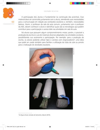 60
E D U C A Ç Ã O I N C L U S I V A
A participação dos alunos é fundamental na construção das pranchas. Esse
material deve ser construído juntamente com o aluno, atendendo suas necessidades
para a comunicação em relação aos conteúdos escolares e, também, necessidades
básicas. Assim, o professor da sala de aula comum, juntamente com o professor
do AEE, devem conhecer o aluno e identificar quais são as tecnologias que podem
contribuir para a participação e acesso dele nas atividades em sala de aula.
Há alunos que possuem algum comprometimento motor, porém, é possível a
produção da escrita e o uso de materiais diversos adaptados nas atividades escolares,
possibilitando sua autonomia e participação. Por exemplo: para a produção da
escrita, os alunos poderão utilizar lápis e canetas com engrossadores8
; uma ideia
que pode ser usada também para facilitar a utilização do tubo de cola ou pincéis
para a realização de atividades escolares.
8
As figuras foram retiradas de Sartoretto e Bersch (2010).
ArquivodosautoresArquivodosautores
PNAIC_MAT_Educ Incl_pg001-096.indd 60 25/2/2014 17:04:32
 