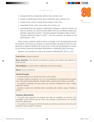 63
E D U C A Ç Ã O I N C L U S I V A
Caso de Uso: Comprar produtos.
Breve descritivo: Este caso de uso descreve o processo de compras dos produtos no
supermercado.
Pré-condições: O usuário deve ter elaborado uma lista de compras.
Atores: alunos, professores.
Cenário Principal:
– O usuário seleciona um carrinho para fazer suas compras.
– O usuário escolhe os produtos, um a um, nas prateleiras do supermercado de acordo
com a lista previamente elaborada, clicando sobre o produto para realizar sua escolha.
– Os produtos escolhidos vão para dentro do carrinho imediatamente após o clique
referente à escolha.
– Quando o usuário tiver escolhido todos os produtos, ele escolhe a opção “Finalizar a
Compra”.
Cenários Alternativos:
– O usuário tenta selecionar um produto sem antes ter escolhido um carrinho. Uma
mensagem sonora informa que ao iniciar suas compras, primeiramente, um carrinho
precisa ser selecionado.
– Um usuário não consegue se lembrar de todos os produtos que estava na lista: ele pode
visualizar a lista a qualquer momento.
posição (à direita, à esquerda, dentro, fora, ao lado, etc.);•	
direção e sentido (para frente, para a esquerda, para a direita, etc.);•	
relação termo a termo, tempo (antes, depois, noite, dia.);•	
capacidade (cheio, vazio, mais cheio, etc.), forma, cor;•	
quantidade (Esse item pode ser explorado ao elaborar a lista de compras, ao•	
fazer as compras e ao caminhar pela cidade. Para isso o professor poderá, por
exemplo, perguntar ao aluno: “Quantos produtos de higiene estão na lista?”,
“Quantos alimentos estão na lista?”, “Há mais produtos de higiene ou de
alimentação?”, etc.).
Desse modo o professor poderá simular a situação “real” de elaboração de lista
de produtos, como fazer as compras no supermercado e guardar os itens em casa;
aplicando a sequência didática de acordo com o ritmo de aprendizagem do aluno,
no seu tempo, propondo estratégias desafiadoras e mediando todo o processo.
Vejamos uma situação de compra de produtos (MALAQUIAS, 2012, p. 52):
PNAIC_MAT_Educ Incl_pg001-096.indd 63 25/2/2014 17:04:34
 