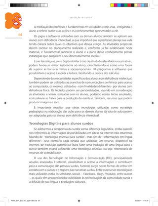 64
E D U C A Ç Ã O I N C L U S I V A
A mediação do professor é fundamental em atividades como essa, instigando o
aluno a refletir sobre suas ações e os conhecimentos apresentados a ele.
Os jogos e softwares utilizados com os demais alunos também se aplicam aos
alunos com deficiência intelectual, o que importa é que o professor planeje sua aula
tendo clareza sobre quais os objetivos que deseja atingir. As atividades propostas
devem constar no planejamento realizado e, conforme já foi evidenciado neste
material, é fundamental conhecer o aluno e a partir desse conhecimento pensar
estratégias que propiciem o seu desenvolvimento escolar.
Essas tecnologias, além de possibilitar o uso de atividades desafiadoras e atrativas,
podem favorecer maior autonomia ao aluno, caracterizando-se como uma forma
de superar as barreiras físicas e socioemocionais. Há programas e softwares que
possibilitam o acesso à escrita e leitura, facilitando a prática dos cálculos.
Dependendo das necessidades específicas dos alunos com deficiência intelectual,
também podem ser utilizadas as pranchas de comunicação e periféricos para acesso
ao computador, os mesmos utilizados - com finalidades diferentes - por alunos com
deficiência física. Os teclados podem ser personalizados, levando em consideração
as atividades a serem realizadas com os alunos, podendo conter teclas ampliadas,
com palavras e frases para a produção da escrita e, também, recursos que podem
produzir imagens e sons.
É importante ressaltar que várias tecnologias utilizadas como estratégia
pedagógica na elaboração das aulas para os demais alunos da sala de aula podem
ser adaptadas para os alunos com deficiência intelectual.
Tecnologias Digitais para alunos surdos
Se adotarmos a perspectiva da surdez como diferença linguística, então quando
nos referirmos às informações disponibilizadas em Libras na Internet não estaremos
falando de “tecnologia assistiva para surdos”, mas sim de “informações em língua
diferente”; caso contrário cada pessoa que utilizasse um recurso, disponível na
internet, de tradução automática (para fazer uma tradução de uma língua para a
outra) também estaria utilizando uma tecnologia assistiva, ou seja: necessitaria de
recursos de acessibilidade.
O uso das Tecnologias de Informação e Comunicação (TIC), principalmente
aquelas associadas à Internet, possibilitam o acesso a informações e contribuem
para a comunicação das pessoas surdas, fazendo surgir novas formas de entrar em
contato com a cultura e o registro das narrativas surdas. Entre os recursos tecnológicos
mais utilizados estão os softwares sociais – Facebook, blogs, Youtube, entre outros
-, os quais têm proporcionado visibilidade às reivindicações da comunidade surda e
a difusão de sua língua e produções culturais.
PNAIC_MAT_Educ Incl_pg001-096.indd 64 25/2/2014 17:04:34
 