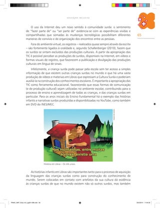 65
E D U C A Ç Ã O I N C L U S I V A
O uso da Internet deu um novo sentido à comunidade surda: o sentimento
de “fazer parte de” ou “ser parte de” evidencia-se com as experiências vividas e
compartilhadas que somadas às mudanças tecnológicas possibilitam diferentes
maneiras de convívio e de organização dos encontros entre as pessoas.
Fora do ambiente virtual, os registros – realizados quase sempre através da escrita
– são fortemente ligados à oralidade e, segundo Schallenberger (2010), fazem que
os surdos se sintam excluídos das produções culturais. A partir da apropriação das
TIC é possível perceber as produções de surdos, disponíveis na Internet, em vídeos e
formas visuais de registro, que favorecem a publicação e divulgação das produções
culturais em língua de sinais.
Infelizmente, a criança surda pode passar pela escola sem ter acesso a simples
informação de que existem outras crianças surdas no mundo e que há uma vasta
produção de vídeos e materiais em Libras que expressam a Cultura Surda e poderiam
auxiliá-la na construção dos conhecimentos escolares. É importante a apropriação das
TIC como ferramenta educacional, favorecendo que essas formas de comunicação
(e de produção cultural) sejam utilizadas no ambiente escolar, contribuindo para o
processo de ensino e aprendizagem de todas as crianças, e das crianças surdas em
particular. Para os anos iniciais do Ensino Fundamental há o exemplo das histórias
infantis e narrativas surdas produzidas e disponibilizadas no YouTube, como também
em DVD do INES/MEC.
Arquivodosautores
História em Libras – Os três ursos.
As histórias infantis em Libras são importantes tanto para o processo de aquisição
da linguagem das crianças surdas como para construção do conhecimento de
mundo. Serem colocadas em contato com artefatos da sua cultura dá evidência
às crianças surdas de que no mundo existem não só outros surdos, mas também
PNAIC_MAT_Educ Incl_pg001-096.indd 65 25/2/2014 17:04:35
 