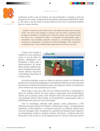66
E D U C A Ç Ã O I N C L U S I V A
O texto acima ressalta o
trabalho de uma professora
surda e o uso do vídeo nas
práticas pedagógicas con-
templando a Libras para o
desenvolvimento do aluno.
Nesse sentido, podemos des-
tacar a importância de imple-
mentar políticas linguísticas
e tecnológicas destinadas às
crianças surdas.
...quando a instrutora surda Sandra iniciou a formação em Libras para as crianças
surdas, meu aluno Vitor começou a conversar mais em Libras e a participar mais
de algumas atividades. O trabalho que a instrutora realizou com histórias infantis
em Libras, com a utilização de vídeo e a montagem de dramatização, jogos e
brincadeiras mais complexas, exigindo a atenção e a concentração dos alunos,
enriqueceu e amadureceu o processo de ensino-aprendizagem. Eles conseguiram
compreender que o Vitor necessita dessa língua para se comunicar com eles.
Há muitas produções surdas em vídeos na web que podem ser utilizadas pelo
professor em suas práticas pedagógicas, contemplando a diferença surda no processo
educacional e contribuindo fortemente para a formação dos alunos como pessoas e
como membros de uma sociedade que os inclui.
Desse modo, é certo que, além de uma simples ferramenta, o computador se
torna um artefato cultural, tal como sugere o pesquisador surdo Schallenberger
(2010), pois as pessoas surdas o têm utilizado como uma forma de ação política
e de produção cultural. Nesse sentido, as TIC possibilitam a aproximação surda e a
identificação entre pares em uma comunidade.
Entre as tecnologias utilizadas pelas pessoas surdas, destacamos o TDD
(Telecommunications Device for the Deaf) – telefones para surdos – os despertadores
vibratórios, a babá eletrônica, a campainha luminosa, os telefones celulares para
envio de mensagens SMS, as legendas em aparelhos de televisão (Close Captions),
os computadores e todos os artefatos similares. Entretanto, o professor deve ficar
alerta para o fato de que o uso de legendas para as crianças surdas deve ocorrer
Arquivodosautores
professores surdos e que há histórias que são produzidas e contadas a partir da
perspectiva da surdez. O depoimento da professora Alessandra (MACHADO, 2009,
p. 83) sobre o uso da Libras na escola evidencia como isso é importante também
para as crianças ouvintes:
PNAIC_MAT_Educ Incl_pg001-096.indd 66 25/2/2014 17:04:35
 