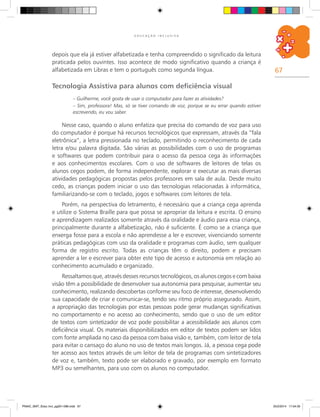 67
E D U C A Ç Ã O I N C L U S I V A
depois que ela já estiver alfabetizada e tenha compreendido o significado da leitura
praticada pelos ouvintes. Isso acontece de modo significativo quando a criança é
alfabetizada em Libras e tem o português como segunda língua.
Tecnologia Assistiva para alunos com deficiência visual
– Guilherme, você gosta de usar o computador para fazer as atividades?
– Sim, professora! Mas, só se tiver comando de voz, porque se eu errar quando estiver
escrevendo, eu vou saber.
Nesse caso, quando o aluno enfatiza que precisa do comando de voz para uso
do computador é porque há recursos tecnológicos que expressam, através da “fala
eletrônica”, a letra pressionada no teclado, permitindo o reconhecimento de cada
letra e/ou palavra digitada. São várias as possibilidades com o uso de programas
e softwares que podem contribuir para o acesso da pessoa cega às informações
e aos conhecimentos escolares. Com o uso de softwares de leitores de telas os
alunos cegos podem, de forma independente, explorar e executar as mais diversas
atividades pedagógicas propostas pelos professores em sala de aula. Desde muito
cedo, as crianças podem iniciar o uso das tecnologias relacionadas à informática,
familiarizando-se com o teclado, jogos e softwares com leitores de tela.
Porém, na perspectiva do letramento, é necessário que a criança cega aprenda
e utilize o Sistema Braille para que possa se apropriar da leitura e escrita. O ensino
e aprendizagem realizados somente através da oralidade e áudio para essa criança,
principalmente durante a alfabetização, não é suficiente. É como se a criança que
enxerga fosse para a escola e não aprendesse a ler e escrever, vivenciando somente
práticas pedagógicas com uso da oralidade e programas com áudio, sem qualquer
forma de registro escrito. Todas as crianças têm o direito, podem e precisam
aprender a ler e escrever para obter este tipo de acesso e autonomia em relação ao
conhecimento acumulado e organizado.
Ressaltamos que, através desses recursos tecnológicos, os alunos cegos e com baixa
visão têm a possibilidade de desenvolver sua autonomia para pesquisar, aumentar seu
conhecimento, realizando descobertas conforme seu foco de interesse, desenvolvendo
sua capacidade de criar e comunicar-se, tendo seu ritmo próprio assegurado. Assim,
a apropriação das tecnologias por estas pessoas pode gerar mudanças significativas
no comportamento e no acesso ao conhecimento, sendo que o uso de um editor
de textos com sintetizador de voz pode possibilitar a acessibilidade aos alunos com
deficiência visual. Os materiais disponibilizados em editor de textos podem ser lidos
com fonte ampliada no caso da pessoa com baixa visão e, também, com leitor de tela
para evitar o cansaço do aluno no uso de textos mais longos. Já, a pessoa cega pode
ter acesso aos textos através de um leitor de tela de programas com sintetizadores
de voz e, também, texto pode ser elaborado e gravado, por exemplo em formato
MP3 ou semelhantes, para uso com os alunos no computador.
PNAIC_MAT_Educ Incl_pg001-096.indd 67 25/2/2014 17:04:35
 