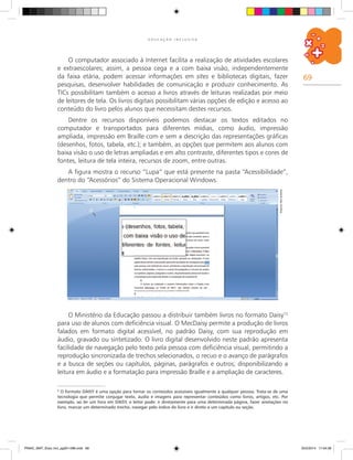 69
E D U C A Ç Ã O I N C L U S I V A
Arquivodosautores
O computador associado à Internet facilita a realização de atividades escolares
e extraescolares; assim, a pessoa cega e a com baixa visão, independentemente
da faixa etária, podem acessar informações em sites e bibliotecas digitais, fazer
pesquisas, desenvolver habilidades de comunicação e produzir conhecimento. As
TICs possibilitam também o acesso a livros através de leituras realizadas por meio
de leitores de tela. Os livros digitais possibilitam várias opções de edição e acesso ao
conteúdo do livro pelos alunos que necessitam destes recursos.
Dentre os recursos disponíveis podemos destacar os textos editados no
computador e transportados para diferentes mídias, como áudio, impressão
ampliada, impressão em Braille com e sem a descrição das representações gráficas
(desenhos, fotos, tabela, etc.); e também, as opções que permitem aos alunos com
baixa visão o uso de letras ampliadas e em alto contraste, diferentes tipos e cores de
fontes, leitura de tela inteira, recursos de zoom, entre outras.
A figura mostra o recurso “Lupa” que está presente na pasta “Acessibilidade”,
dentro do “Acessórios” do Sistema Operacional Windows.
O Ministério da Educação passou a distribuir também livros no formato Daisy12
para uso de alunos com deficiência visual. O MecDaisy permite a produção de livros
falados em formato digital acessível, no padrão Daisy, com sua reprodução em
áudio, gravado ou sintetizado. O livro digital desenvolvido neste padrão apresenta
facilidade de navegação pelo texto pela pessoa com deficiência visual, permitindo a
reprodução sincronizada de trechos selecionados, o recuo e o avanço de parágrafos
e a busca de seções ou capítulos, páginas, parágrafos e outros; disponibilizando a
leitura em áudio e a formatação para impressão Braille e a ampliação de caracteres.
6
O formato DAISY é uma opção para tornar os conteúdos acessíveis igualmente a qualquer pessoa. Trata-se de uma
tecnologia que permite conjugar texto, áudio e imagens para representar conteúdos como livros, artigos, etc. Por
exemplo, ao ler um livro em DAISY, o leitor pode: ir diretamente para uma determinada página, fazer anotações no
livro, marcar um determinado trecho, navegar pelo índice do livro e ir direto a um capítulo ou seção.
PNAIC_MAT_Educ Incl_pg001-096.indd 69 25/2/2014 17:04:36
 