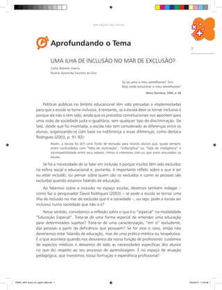 7
E D U C A Ç Ã O I N C L U S I V A
Aprofundando o Tema
Uma ilha de inclusão no mar de exclusão?
Carlos Roberto Vianna
Rosane Aparecida Favoreto da Silva
Se eu amo a meu semelhante? Sim.
Mas onde encontrar o meu semelhante?
Mário Quintana, 2006, p. 88
Políticas públicas no âmbito educacional têm sido pensadas e implementadas
para que a escola se torne inclusiva. Entretanto, se a escola deve se tornar inclusiva é
porque ela não o tem sido, ainda que os preceitos constitucionais nos apontem para
uma visão de sociedade justa e igualitária, sem qualquer tipo de discriminação. De
fato, desde que foi inventada, a escola não tem considerado as diferenças entre os
alunos, organizando-se com base na indiferença a essas diferenças, como destaca
Rodrigues (2003, p. 91-92):
Assim, a escola foi (é?) uma fonte de exclusão para muitos alunos que, quase sempre,
viram confundidos com “falta de motivação”, “indisciplina” ou “falta de inteligência” a
incompatibilidade entre seus valores, ritmos e interesses com os que eram veiculados na
escola.
Se há a necessidade de se falar em inclusão é porque muitos têm sido excluídos
na esfera social e educacional e, portanto, é importante refletir sobre o que é ser
ou estar incluído, ou pensar sobre quem são os excluídos e como as pessoas são
excluídas quando estamos falando de educação.
Ao falarmos sobre a inclusão no espaço escolar, devemos também indagar –
como faz o pesquisador David Rodrigues (2003) – se pode a escola se tornar uma
ilha de inclusão no mar de exclusão que é a sociedade –, ou seja: pode a escola ser
inclusiva numa sociedade que não o é?
Nesse sentido, convidamos a reflexão sobre o que é o “especial” na modalidade
“Educação Especial”. Trata-se de uma forma especial de entender uma educação
para determinados sujeitos? Trata-se de uma caracterização, “em si” excludente,
das pessoas a partir da deficiência que possuem? Se for esse o caso, então não
deveríamos estar falando de educação, mas de uma prática médica ou terapêutica.
É o que acontece quando nos desviamos da nossa função de professores: cuidamos
de aspectos médicos e deixamos de lado as necessidades específicas dos alunos
no que diz respeito ao seu processo de aprendizagem. É no espaço de atuação
pedagógica, que investimos nossa formação e experiência profissional!
PNAIC_MAT_Educ Incl_pg001-096.indd 7 25/2/2014 17:04:08
 